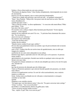 Sydney e ficava observando-me com uma carranca.
“Precisamos de algumas fontes,” disse Sydney abruptamente, interrompendo-me no meio
de uma história
horrível. Eu não me importei, mas os outros pareciam desapontados.
“ Onde fica a cidade mais próxima e que teria um café…ou qualquer restaurante?”
“Bem,” disse Paulette. “Rubysville é um pouco mais de uma hora ao norte. Mas nós
temos abundância de
comida aqui para vocês.”
“Não se trata de comida,” eu disse rapidamente. “ A vossa tem sido maravilhosa.”Olhei
para Sidney. “Uma
hora não é tão ruim, certo?”
Ela assentiu com a cabeça e depois olhou hesitante para Raymond. “Existe alguma
maneira…existe alguma
maneira de nos emprestar um carro? Eu vou…”A próxima frase claramente lhe causou
dor. ”Eu vou deixar as
chaves do meu até voltarmos.”
Ele arqueou uma sobrancelha.
“Você tem um bom carro.”
Sydney deu de ombros.
“Quanto menos conduzi-lo por aqui, melhor.”
Ele nos disse que poderíamos tomar seu camião e que ele provavelmente não ia mesmo
‘necessariamente’
usar o CR-V. Sydney deu-lhe um sorriso tenso de agradecimento, mas eu sabia que
imagens de vampiros
usufruírem de seu carro estava dançando na sua cabeça.
Partimos logo depois, esperando estar de volta antes que o sol se pusesse. As pessoas
foram saindo e
aproximarem-se do município, fazendo suas tarefas ou qualquer outra coisa que eles
faziam com suas vidas.
Um grupo de crianças sentaram-se á volta de uma damphir que estava a ler um livro para
eles, fazendo-me
pensar
que tipo de processo de educação que eles tinham aqui.
Todos os Protectores pararam o que estavam fazendo quando nós passamos, nos dando
tanto olhares
curiosos ou simplesmente sorrisos. Eu sorri de volta ocasionalmente, mas a maioria
manteve os olhos em
frente. Joshua estava escoltando-nos de volta para o estacionamento e conseguiu
caminhar ao meu lado
quando
chegamos a um caminho estreito.
“Eu espero que você não demore muito,” disse ele. “Eu quero conversar mais contigo.”
“Claro,” eu disse. “ Isso vai ser divertido.”
Ele brilhou e cavalheiramente afastou um galho para o lado.
“Talvez eu possa mostrar minha caverna.”
“Sua…espera. O quê? Não vives com teu pai?”
 