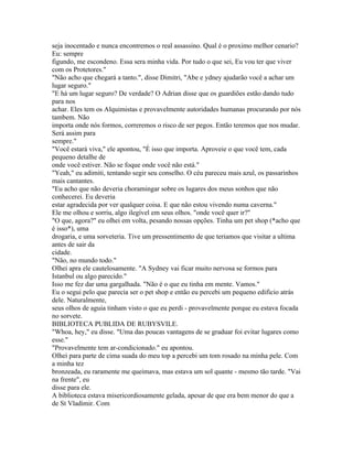 seja inocentado e nunca encontremos o real assassino. Qual é o proximo melhor cenario?
Eu: sempre
figundo, me escondeno. Essa sera minha vida. Por tudo o que sei, Eu vou ter que viver
com os Protetores."
"Não acho que chegará a tanto.", disse Dimitri, "Abe e ydney ajudarão você a achar um
lugar seguro."
"E há um lugar seguro? De verdade? O Adrian disse que os guardiões estão dando tudo
para nos
achar. Eles tem os Alquimistas e provavelmente autoridades humanas procurando por nós
tambem. Não
importa onde nós formos, correremos o risco de ser pegos. Então teremos que nos mudar.
Será assim para
sempre."
"Você estará viva," ele apontou, "É isso que importa. Aproveie o que você tem, cada
pequeno detalhe de
onde você estiver. Não se foque onde você não está."
"Yeah," eu adimiti, tentando segir seu conselho. O céu pareceu mais azul, os passarinhos
mais cantantes.
"Eu acho que não deveria choramingar sobre os lugares dos meus sonhos que não
conhecerei. Eu deveria
estar agradecida por ver qualquer coisa. E que não estou vivendo numa caverna."
Ele me olhou e sorriu, algo ilegível em seus olhos. "onde você quer ir?"
"O que, agora?" eu olhei em volta, pesando nossas opções. Tinha um pet shop (*acho que
é isso*), uma
drogaria, e uma sorveteria. Tive um pressentimento de que teriamos que visitar a ultima
antes de sair da
cidade.
"Não, no mundo todo."
Olhei apra ele cautelosamente. "A Sydney vai ficar muito nervosa se formos para
Istanbul ou algo parecido."
Isso me fez dar uma gargalhada. "Não é o que eu tinha em mente. Vamos."
Eu o segui pelo que parecia ser o pet shop e então eu percebi um pequeno edificio atrás
dele. Naturalmente,
seus olhos de aguia tinham visto o que eu perdi - provavelmente porque eu estava focada
no sorvete.
BIBLIOTECA PUBLIDA DE RUBYSVILE.
"Whoa, hey," eu disse. "Uma das poucas vantagens de se graduar foi evitar lugares como
esse."
"Provavelmente tem ar-condicionado." eu apontou.
Olhei para parte de cima suada do meu top a percebi um tom rosado na minha pele. Com
a minha tez
bronzeada, eu raramente me queimava, mas estava um sol quante - mesmo tão tarde. "Vai
na frente", eu
disse para ele.
A biblioteca estava misericordiosamente gelada, apesar de que era bem menor do que a
de St Vladimir. Com
 