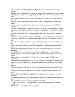 então esperei encontrar mais do mesmo. Ao invés disso... ela estava comprando um
vestido.
Eu quase fiquei ofendida pela frivolidade da minha melhor amiga, até que percebi que ela
estava procurando por um vestido para o funeral. Ela estava em uma das lojas da Corte,
uma
que servia as famílias reais. Para minha surpresa, Adrian estava com ela. Ver seu rosto
familiar
e bonito, acalmou um pouco do medo dentro de mim. Uma rápida vasculhada em sua
mente,
me disse porque ele estava lá: ela o convenceu a ir, porque não queria que ele ficasse
sozinho.
Eu podia entender porque. Ele estava completamente bêbado. Era surpreendente que ele
conseguisse ficar de pé, na verdade, eu suspeitava que a parede em que ele estava inclina
era
tudo que o mantinha erguido. O cabelo castanho dele estava uma confusão – e não da
forma
proposital que ele geralmente arrumava. Seus olhos verdes profundos estavam vermelhos.
Como Lissa, Adrian era um usuário de espírito. Ele tinha uma habilidade que ela ainda
não
tinha: ele podia visitar os sonhos das pessoas. Eu esperei que ele me visitasse desde que
fui
presa, e agora fazia sentido o porque dele não ter feito. Álcool atordoava espírito. De
certa
forma, isso era algo bom. O espírito em excesso cria uma escuridão que leva os seus
usuários a
insanidade. Mas passar a vida eternamente bêbado também não é muito saudável.
Ver ele através dos olhos de Lissa disparou uma confusão emocional quase tão intensa
quanto
a que eu tinha experimentado com Tatiana. Eu me sentia mal por ele. Ele estava
obviamente
preocupado e chateado por mim., e os eventos da ultima semana o tinham ocupado tanto
quanto o resto de nós. Ele também perdeu sua tia a quem, apesar de sua atitude brusca,
ele
gostava.
Ainda sim, apesar de tudo isso, eu me senti.... desprezada. Isso era injusto, talvez, mas
não
conseguia evitar. Eu gostava tanto dele e entendia o porque dele estar chateada, mas
havia
formas melhores de lidar com sua perda. Seu comportamento era quase covarde. Ele
estava se
escondendo de sues problemas com uma garrafa, algo que ia contra toda minha natureza.
Eu?
Eu não podia deixar meus problemas ganharem sem lutar.
“Veludo,” a lojista disse a Lissa com certeza. A mulher Moroi ergueu um volumoso
vestido de
gala. “Veludo é uma tradição entra a corte real.”
 