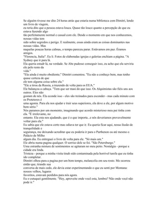 Se alguém tivesse me dito 24 horas atrás que estaria numa biblioteca com Dimitri, lendo
um livro de viagem,
eu teria dito que a pessoa estava louca. Quase tão louco quanto a percepção de que eu
estava fazendo algo
tão perfeitamente normal e casual com ele. Desde o momento em que nos conhecemos,
nossas vidas tem
sido sobre segredos e perigo. E realmente, essas ainda eram as coisas dominantes nas
nossas vidas. Mas
naquelas poucas horas calmas, o tempo pareceu parar. Estávamos em paz. Éramos
amigos.
"Florencia, Italia". Eu li. Fotos de elaboradas igrejas e galerias enchiam a página. "A
Sydney que ir para lá.
Ela queria estudr lá, na verdade. Se Abe pudesse conseguir isso, eu acho que ela serviria
ele pelo resto da
vida."
"Ela ainda é muito obediente," Dimitri comentou. "Eu não a conheço bem, mas tenho
quase certeza de que
ele tem alguma coisa sobre ela."
"Ele a tirou da Russia, a trazendo de volta para os EUA."
Ele balançou a cabeça. "Tem que ser masi do que isso. Os Alquimistas são fiéis uns aos
outros. Eles não
gostam de nós. Ela econde isso - eles são treinados para esconder - mas cada minuto com
os Protetores é
uma agonia. Para ela nos ajudar e trair seus superiores, ela deve a ele, por algum motivo
bem sério."
Nós paramos por um momento, imaginando que acordo misterioso meu pai tinha com
ela. "É irrelevante, no
entanto. Ela esta nos ajudando, que é o que importa...e nós deveriamos provavelmente
voltar para ela."
Eu sabia que ele estava certo mas odiava ter que ir. Eu queria ficar aqui, nessa ilusão de
tranquilidade e
segurança, me deixando acreditar que eu poderia ir para o Parthenon ou até mesmo o
Palácio de Milho
algum dia. Eu entreguei o livro de volta para ele. "Só mais um."
Ele abriu numa pagina qualquer. O sorriso dele se foi. "São Petersburgo."
Uma estranha mistura de sentimentos se agitaram no meu peito. Nostalgia - porque a
cidade era linda.
Tristeza - porque a minha visita tinah sido contaminada pela horrivel tarefa que eu tinha
ido completar.
Dimitri olhou para a pagina por um bom tempo, melancolia em seu rosto. Me ocorreu
então que, tirando sua
conversa de mais cedo, ele devia estar experimentando o que eu senti por Montana:
nossos velhos, lugares
favoritos, estavam perdidos para nós agora.
Eu o cutuquei gentilmente. "Hey, aproveite onde você esta, lembra? Não onde você não
pode ir."
 
