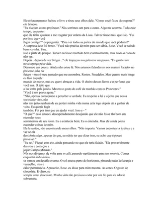 Ele relutantemente fechou o livro e tirou seus olhos dele. "Como você ficou tão esperta?"
ele brincou.
"Eu tive um ótimo professor." Nós sorrimos um para o outro. Algo me acorreu. Todo esse
tempo, eu pensei
que ele tinha ajudado a me resgatar por ordens da Lissa. Talvez fosse masi que isso. "Foi
por isso que você
fugiu comigo?" eu perguntei. "Para ver todas as partes do mundo que você poderia?"
A surpresa dele foi breve. "Você não precisa de mim para ser sábia, Rose. Você se saindo
bem sozinha. Sim,
isso é parte do porque. Talvez eu fosse recebido bem eventualmente, mas havia o risco de
não ser.
Depois...depois de ser Strigoi..." ele tropeçou nas palavras um pouco. "Eu ganhei um
novo apreço pela vida.
Demorou um pouco. Ainda não estou lá. Nós estamos falando em nos manter focados no
presente, não no
futuro - mas é meu passado que me assombra. Rostos. Pesadelos. Mas quanto mais longe
eu fico daquele
mundo de morte, mas eu quero abraçar a vida. O cheiro desses livros e o perfume que
você usa. O jeito que
a luz entra pela janela. Mesmo o gosto do café da manhão com os Protetores."
"Você é um poeta agora."
"Não, apenas começando a perceber a verdade. Eu respeito a lei e o jeito que nossa
sociedade vive, não
não tem jeito nenhum de eu perder minha vida numa cela logo depois de a ganhar de
volta. Eu queria fugir
também. Foi por isso que eu ajudei você. Isso e - "
"O que?" eu o estudei, desesperadamente desejando que ele não fosse tão bom em
esconder seus
sentimentos de seu rosto. Eu o conhecia bem; Eu o entendia. Mas ele ainda podia
esconder coisas de mim.
Ele levantou, não encontrando meus olhos. "Não importa. Vamos encontrar a Sydney e e
ver se ela
descobriu algo...apesar de que, eu odeie ter que dizer isso, eu acho que é pouco
provavel."
"Eu sei." Fiquei com ele, ainda pensando no que ele teria falado. "Ela provavelmente
desistiu e começou a
jogar Campo Minado."
Nós nos dirigmos de volta para o café, parando rapidamente para um sorvete. Comer
enquanto andavamos
se tornou um desafio e tanto. O sol estava perto do horizonte, pintando tudo de laranja e
vermelho, mas o
calor permanecia. Aproveite, Rose, eu disse para mim mesma. As cores. O gosto de
chocolate. É claro, eu
sempre amei chocolate. Minha vida não precisava estar por um fio para eu adorar
sobremesa.
 