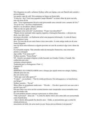 Nós chegamos no café e achamos Sydney sobre seu laptop, com um Danish mal comido e
provavelmente
seu quarto copo de café. Nós sentamos no banco na frente dela.
"Como foi - hey! Você esta jogando Campo Minado!" eu tentei olhar de perto sua tela,
mas ela tirou ela de
mim. "Voce supostamente deveria estar procurando uma conexão com a amante de Eric."
"Eu ja fiz isso." ela disse simplesmente.
Dimitri e eu dividimos olhares atônitos.
"Mas eu não sei quão util será."
"Qualquer coisa será util," eu proclamei. "O que voce descobriu?"
"Depois de ter rastreado todos aqueles registros e transações bancarias - e deixem-me
dizer, isso não é nem
um pouco divertido - eu finalmente achei uma pequena informação. A conta de banco
que achamso é uma
nova. Foi movida de um outro banco cinco anos atrás. A conta antiga ainda era de uma
Joana Ninguém,
mas ele fazia uma referencia a alguém proximo no caso de acontecer algo com o dono da
conta."
Eu mal podia respirar. Não entendia nada de transações financeiras, mas estavamos
prestes a conseguir
algo solido. "Um nome real?"
Sydney assentiu. "Sonya Karp."
NT: Amish é um grupo religioso cristão baseado nos Estados Unidos e Canadá. São
conhecidos por seus
costumes conservadores.
Traduzido por Lu Portuguesa e Finti =]
Capítulo 12
DOZE
DIMITRI E EU CONGELAMOS com o choque que aquele nome nos atingiu. Sydney,
olhando para nós nos
deu um sorriso seco.
“Acho que você sabe quem é?”
“É claro” – eu exclamei – “Ela foi minha professora. Ela enlouqueceu e se transformou
em Strigoi.”
Sydney assentiu – “Eu sei”
Meus olhos se arregalaram ainda mais – “Ela não … Ela não é quem teve um caso com o
pai de Lissa, né?”
Oh meu Deus isso seria um dos acontecimentos mais inesperados nessa montanha russa
que foi minha vida.
Eu nem poderia mesmo começar a processar os efeitos disso.
“Não é provável” - disse ela - “ A conta foi aberta vários anos antes dela ser acrescentada
como beneficiária
- Que é direito dela quando fez dezoito anos – Então, se presumirmos que a conta foi
criada próxima ao
nascimento do bebê, ela seria muito jovem. Sonya provavelmente é um parente.”
 