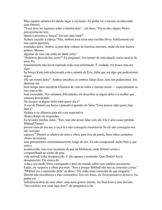 Meu espanto anterior foi dando lugar à excitação. Eu podia ver o mesmo acontecendo
com Dimitri.
“Você deve ter registros sobre a família dela” - ele disse. “Ou se não, alguns Moroi
provavelmente tem.
Quem é próximo a Sonya? Ela tem uma irmã?”
Sydney sacudiu a cabeça “Não, embora essa seria uma escolha óbvia. Infelizmente ela
tem outros parentes,
toneladas deles. Ambos os pais dela vinham de famílias enormes, então ela tem muitos
primos. Mesmo
algumas de suas tias estão na idade certa.”
“Podemos procurá-los, certo?” Eu perguntei. Um tremor de antecipação corria através de
mim. Eu
honestamente não havia esperado toda essa informação. É verdade, era pouco mas era
algo.
Se Sonya Karp está relacionada com a amante de Eric, tinha que ser algo que pudessemos
seguir.
iHá um monte deles"- Sydney encolheu os ombros iQuer dizer, sim, nós poderiamos. Iria
demorar um
bom tempo para encontrar a história de vida de todos e mesmo assim — especialmente se
isso estava tão
bem escondido. Nós teríamos dificuldades em descobrir se algum deles é a mulher que
estamos procurando.
Ou mesmo se algum deles sabe quem ela é"
A voz de Dimitri era baixa e pensativa quando ele falou "Uma pessoa sabe quem Jane
Doe é"
Sydney e eu olhamos para ele com expectativa
iSonya Karpi ele respondeu
Eu levantei minhas mãos. “Sim, mas não posso falar com ela. Ela é uma causa perdida.
Mikhail Tanner
passou mais de um ano a caça-la e não conseguiu encontra-la. Se ele não conseguiu nós
não seresmo
capazes.” Dimitri se afastou de mim e olhou para fora da janela. Seus olhos castanhos
cheios de tristeza,
seus pensamentos momentaneamente longe de nós. Eu não compreendi muito bem o que
estava
acontecendo, mas esse momento de paz na biblioteca, onde Dimitri sorriu e
compartilhada no sonho de uma
vida normal, tinha desaparecido. E não apenas o momento. Que Dimitri havia
desaparecido. Ele estava de
volta a seu modo feroz, carregando o peso do mundo sobre seus ombros novamente.
Então, ele suspirou e olhou pra mim. “Isso é porque Mikhail não tem as conexões certas.”
“Mikhail era o namorado dela” eu disse. “Ele tinha mais conexões do que ninguém.”
Dimitri não reconheceu o meu comentário. Em vez disso, ele ficou pensativo de novo. Eu
podia ver
turbulência atrás de seus olhos, uma nova guerra interna. Ao final houve uma decisão.
"Seu telefone tem sinal aqui fora?" ele perguntou a ela
 