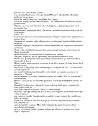 palavras, ouvi Sonya Karp e Montana.
Ele está perguntando sobre a Sra. Kar-Sonya? Murmurei. Ela não tinha sido minha
professora por um longo
tempo. Eu poderia muito bem chamá-la de Sonya agora.
Sim, disse Sidney, os olhos ainda em Dimitri. “Ele está pedindo, dizendo a esta pessoa
para encontrar
alguém e ver se ele pode encontrar Sonya. Esta pessoa. . . Fez uma pausa para ouvir
novamente. Esta
pessoa que está perguntando sobre .. Parece que ele conhece muita gente na área que ela
foi vista pela
última vez.”
Eu sabia que "pessoas" neste contexto significava "Strigoi". Dimitri subiu rapidamente no
pódium deles,
afirmando sua vontade e poder sobre os outros. A maioria dos Strigois trabalha sozinho,
raramente
trabalham em grupos, mas mesmo os solitários reconhecem um Strigoi mais dominante e
ameaçador.
Dimitri estava trabalhando seus contatos, assim como ele tinha dito anteriormente. Se
algum Strigoi tinha
ouvido falar sobre sua transformação e acredita-se que não teria
sido capaz de passar a notícia rapidamente, não com a desorganização deles.
Dimitri tinha que encontrar fontes que conheciam outras fontes qye poderiam saber a
localização de Sonya.
Dimitri cresceu alto e com raiva novamente, a voz dele - se possível - mais sinistra. Eu de
repente me senti
encurralada, e até Sydney olhou assustada agora. Ela engoliu em seco. "Ele esta dizendo
aos cara que se ele
não encontrar informações até amanhã a noite, Dimitri vai encontra-lo, corta-lo em
pedaços e .... " Sydney
nem se importou em terminar. Seus olhos estavam arregalados. "Use sua imaginação. É
completamente
terrível". Eu decidi que era um prazer que eu não houvesse escutado toda a conversa em
Inglês.
Quando Dimitri terminou a ligação devolveu o telefone para Sydney e a máscara de
malícia derreteu de seu
rosto. Mais uma vez ele era meu Dimitri, o Dimitri dhampir.
Desânimo e desespero irradiavam dele, e ele deslizou na parede da cafeteria olhando para
o céu. Eu sabia o
que ele estava fazendo. Estava tentando se acalmar, tomar o controle das emoções que
tinha em conflito
dentro dele. Ele apenas tinha feito algo que poderia nos dar pistas que precisavamos ....
mas tinha sido um
custo terrível para si mesmo. Meus dedos tremeram. Eu queria colocar um braço
reconfortante envolta dele
ou pelo menos em seu ombro para que soubesse que não estava sozinho. Mas, eu me
segurei, suspeitando
 