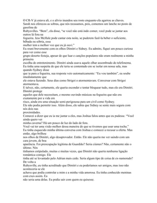 O CR-V já estava ali, e o alívio inundou seu rosto enquanto ela agarrou as chaves.
Sarah nos ofereceu as sobras, que nós recusamos, pois, comemos um lanche no posto de
gasolina de
Rubysvilles. “Bem”, ela disse, “se você não está indo comer, você pode se juntar aos
outros lá fora na
fogueira. Jess McHale pode cantar esta noite, se puderem fazê-la beber o suficiente,
bêbada ou sóbria, essa
mulher tem a melhor voz que eu já ouvi.”
Eu reuni brevemente com os olhos Dimitri e Sidney. Eu admito, fiquei um pouco curiosa
para ver como esse
grupo deserto festeja, apesar de que luar e canções populares não eram realmente a minha
primeira
escolha de entretenimento. Dimitri ainda usava aquele olhar assombrado do telefonema.
Eu tinha uma suspeita de que ele teria se contentado em se isolar em nossa sala, mas
quando Sydney disse
que ia para a fogueira, sua resposta veio automaticamente: “Eu vou também”, eu soube
imediatamente que
ele estava fazendo. Seus dias como Strigoi o atormentavam. Conversar com Strigoi
atormentava.
E talvez, não, certamente, ele queria esconder e tentar bloquear tudo, mas ele era Dimitri.
Dimitri protege
aqueles que dele necessitam, e mesmo ouvindo músicas na fogueira que não era
exatamente por a vida em
risco, ainda era uma situação semi-perigososa para um civil como Sydney.
Ele não podia permitir isso. Além disso, ele sabia que Sidney se sente mais segura com
nós dois nas
proximidades.
Comecei a dizer que eu ia me juntar a eles, mas Joshua falou antes que eu pudesse. “Você
ainda quero ver
minha caverna? Há um pouco de luz do lado de fora.
Você vai ter uma visão melhor dessa maneira do que se tivemos que usar uma tocha.”
Eu tinha esquecido minha última conversa com Joshua e comecei a recusar a oferta. Mas
então, algo brilhou
nos olhos de Dimitri, algo desaprovador. Então. Ele não queria me ver saindo com um
cara jovem, de boa
aparência. Foi preocupação legítima de Guardião? Seria ciúmes? Não, certamente não o
último. Nós
tínhamos estipulado, muitas e muitas vezes, que Dimitri não queria nenhuma ligação
romântica comigo. Ele
tinha até se levantado pelo Adrian mais cedo. Seria algum tipo de coisa de ex-namorado?
De volta a
Rubysville, eu tinha acreditado que Dimitri e eu poderíamos ser amigos, mas isso não
aconteceria se ele
achava que podia controlar a mim e a minha vida amorosa. Eu tinha conhecido meninas
com exes assim. Eu
não seria uma delas. Eu podia sair com quem eu quisesse.
 