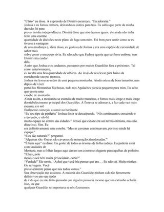 “Claro” eu disse. A expressão de Dimitri escureceu. “Eu adoraria.”
Joshua e eu fomos embora, deixando os outros para trás. Eu sabia que parte da minha
decisão foi para
provar minha independência. Dimitri disse que nós éramos iguais, ele ainda não tinha
feito uma enorme
quantidade de decisões neste plano de fuga sem mim. Foi bom para sentir como se eu
tivesse a vantagem
de uma mudança e, além disso, eu gostava de Joshua e era uma espécie de curiosidade de
saber mais
sobre como o seu povo vivia. Eu não acho que Sydney queria que eu fosse embora, mas
Dimitri iria cuidar
dela.
Assim que Joshua e eu andamos, passamos por muitos Guardiões fora e próximos. Tal
como anteriormente,
eu recebi uma boa quantidade de olhares. Ao invés de nos levar para baixo da
estradaonde seu pai morava,
Joshua me levou ao redor de uma pequena montanha. Ainda estava de bom tamanho, mas
depois de viver
perto das Montanhas Rochosas, tudo nos Apalaches parecia pequeno para mim. Eu acho
que eu era uma
esnobe de montanha.
Ainda assim, a montanha se estendia de muito maneiras, e fomos mais longe e mais longe
doestabelecimento principal dos Guardiões. A floresta se adensava, a luz cada vez mais
escassa, e o sol
finalmente começou a sumir no horizonte.
“Eu sou tipo da periferia” Joshua disse se desculpando. “Nós continuamos crescendo e
crescendo, e não há
muito espaço no centro das cidades.” Pensei que cidade era um termo otimista, mas não
disse isso. Sim. Eu
era definitivamente uma esnobe. “Mas as cavernas continuavam, por isso ainda há
espaço.”
“Eles são naturais?” perguntei.
“Algumas são. Outras são cavernas de mineração abandonadas.”
“É bem aqui” eu disse. Eu gostei de todas as árvores de folha caduca. Eu poderia estar
com saudades de
Montana, mas a folhas largas aqui davam um contraste elegante para agulhas de pinheiro.
“E hey, pelo
menos você tem muita privacidade, certo?”
“Verdade” Ele sorriu. “Achei que você iria pensar que era. . . Eu não sei. Muito rústico.
Ou selvagem. Você
provavelmente pensa que nós todos somos.”
Sua observação me assustou. A maioria dos Guardiões tinham sido tão ferozmente
defensivos em seu modo
de vida que eu não tinha pensado que alguém pensaria mesmo que um estranho acharia
isso, ou que
qualquer Guardião se importaria se nós fizessemos.
 