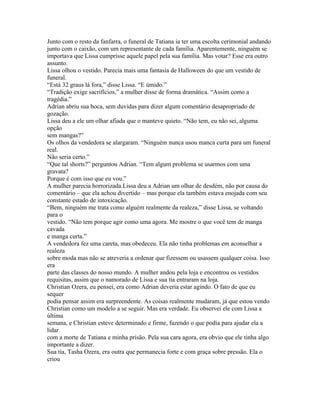 Junto com o resto da fanfarra, o funeral de Tatiana ia ter uma escolta cerimonial andando
junto com o caixão, com um representante de cada família. Aparentemente, ninguém se
importava que Lissa cumprisse aquele papel pela sua família. Mas votar? Esse era outro
assunto.
Lissa olhou o vestido. Parecia mais uma fantasia de Halloween do que um vestido de
funeral.
“Está 32 graus lá fora,” disse Lissa. “E úmido.”
“Tradição exige sacrifícios,” a mulher disse de forma dramática. “Assim como a
tragédia.”
Adrian abriu sua boca, sem duvidas para dizer algum comentário desapropriado de
gozação.
Lissa deu a ele um olhar afiada que o manteve quieto. “Não tem, eu não sei, alguma
opção
sem mangas?”
Os olhos da vendedora se alargaram. “Ninguém nunca usou manca curta para um funeral
real.
Não seria certo.”
“Que tal shorts?” perguntou Adrian. “Tem algum problema se usarmos com uma
gravata?
Porque é com isso que eu vou.”
A mulher parecia horrorizada.Lissa deu a Adrian um olhar de desdém, não por causa do
comentário – que ela achou divertido – mas porque ela também estava enojada com seu
constante estado de intoxicação.
“Bem, ninguém me trata como alguém realmente da realeza,” disse Lissa, se voltando
para o
vestido. “Não tem porque agir como uma agora. Me mostre o que você tem de manga
cavada
e manga curta.”
A vendedora fez uma careta, mas obedeceu. Ela não tinha problemas em aconselhar a
realeza
sobre moda mas não se atreveria a ordenar que fizessem ou usassem qualquer coisa. Isso
era
parte das classes do nosso mundo. A mulher andou pela loja e encontrou os vestidos
requisitas, assim que o namorado de Lissa e sua tia entraram na loja.
Christian Ozera, eu pensei, era como Adrian deveria estar agindo. O fato de que eu
sequer
podia pensar assim era surpreendente. As coisas realmente mudaram, já que estou vendo
Christian como um modelo a se seguir. Mas era verdade. Eu observei ele com Lissa a
última
semana, e Christian esteve determinado e firme, fazendo o que podia para ajudar ela a
lidar
com a morte de Tatiana e minha prisão. Pela sua cara agora, era obvio que ele tinha algo
importante a dizer.
Sua tia, Tasha Ozera, era outra que permanecia forte e com graça sobre pressão. Ela o
criou
 