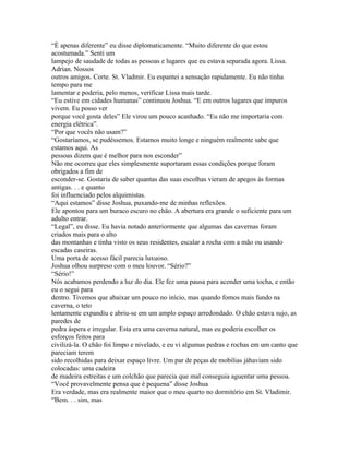 “É apenas diferente” eu disse diplomaticamente. “Muito diferente do que estou
acostumada.” Senti um
lampejo de saudade de todas as pessoas e lugares que eu estava separada agora. Lissa.
Adrian. Nossos
outros amigos. Corte. St. Vladmir. Eu espantei a sensação rapidamente. Eu não tinha
tempo para me
lamentar e poderia, pelo menos, verificar Lissa mais tarde.
“Eu estive em cidades humanas” continuou Joshua. “E em outros lugares que impuros
vivem. Eu posso ver
porque você gosta deles” Ele virou um pouco acanhado. “Eu não me importaria com
energia elétrica”.
“Por que vocês não usam?”
“Gostaríamos, se pudéssemos. Estamos muito longe e ninguém realmente sabe que
estamos aqui. As
pessoas dizem que é melhor para nos esconder”
Não me ocorreu que eles simplesmente suportaram essas condições porque foram
obrigados a fim de
esconder-se. Gostaria de saber quantas das suas escolhas vieram de apegos às formas
antigas. . . e quanto
foi influenciado pelos alquimistas.
“Aqui estamos” disse Joshua, puxando-me de minhas reflexões.
Ele apontou para um buraco escuro no chão. A abertura era grande o suficiente para um
adulto entrar.
“Legal”, eu disse. Eu havia notado anteriormente que algumas das cavernas foram
criados mais para o alto
das montanhas e tinha visto os seus residentes, escalar a rocha com a mão ou usando
escadas caseiras.
Uma porta de acesso fácil parecia luxuoso.
Joshua olhou surpreso com o meu louvor. “Sério?”
“Sério!”
Nós acabamos perdendo a luz do dia. Ele fez uma pausa para acender uma tocha, e então
eu o segui para
dentro. Tivemos que abaixar um pouco no início, mas quando fomos mais fundo na
caverna, o teto
lentamente expandiu e abriu-se em um amplo espaço arredondado. O chão estava sujo, as
paredes de
pedra áspera e irregular. Esta era uma caverna natural, mas eu poderia escolher os
esforços feitos para
civilizá-la. O chão foi limpo e nivelado, e eu vi algumas pedras e rochas em um canto que
pareciam terem
sido recolhidas para deixar espaço livre. Um par de peças de mobilias jáhaviam sido
colocadas: uma cadeira
de madeira estreitas e um colchão que parecia que mal conseguia aguentar uma pessoa.
“Você provavelmente pensa que é pequena” disse Joshua
Era verdade, mas era realmente maior que o meu quarto no dormitório em St. Vladimir.
“Bem. . . sim, mas
 
