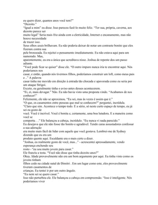 eu quero dizer, quantos anos você tem?”
“Dezoito.”
“Igual a mim” eu disse. Isso pareceu fazê-lo muito feliz. “Ter sua, própria, caverna, aos
dezoito parece ser
muito legal” Seria mais frio ainda com a eletricidade, Internet e encanamento, mas não
houve necessidade
de trazer isso.
Seus olhos azuis brilhavam. Eu não poderia deixar de notar um contraste bonito que eles
fizeram contra sua
pele bronzeada. Eu rejeitei o pensamento imediatamente. Eu não estava aqui para um
namorado. Mas,
aparentemente, eu era a única que acreditava nisso. Joshua de repente deu um passo
adiante.
“Você pode ficar se quiser” disse ele. “O outro impuro nunca iria te encontrar aqui. Nós
poderíamos nos
casar, e então, quando nós tivermos filhos, poderíamos construir um loft, como meus pais
e ..” A palavra
casar tinha me movido em direção à entrada tão chocada e apavorada como eu seria por
um ataque Strigoi.
Exceto, eu geralmente tinha o aviso antes desses acontecerem.
“Ei, ei, mais devagar.” Não. Eu não havia visto uma proposta vindo. “Acabamos de nos
conhecer!”
Felizmente, ele não se aproximou. “Eu sei, mas às vezes é assim que é.”
“O que, os casamentos entre pessoas que mal se conhecem?” perguntei, incrédula.
“Claro que sim. Acontece o tempo todo. E a sério, só neste curto espaço de tempo, eu já
sei eu gosto de
você. Você é incrível. Você é bonita e, certamente, uma boa lutadora. E a maneira como
você se
comporta. . .” Ele balançou a cabeça, incrédulo. “Eu nunca vi nada parecido.”
Eu desejava que ele não fosse tão bonito e agradável. Tendo caras assustadores confessar
a sua adoração
era muito mais fácil de lidar com aquele que você gostava. Lembrei-me de Sydney
dizendo que eu era um
produto quente aqui. Escaldante era o mais certo a dizer.
“Joshua, eu realmente gosto de você, mas...” - acrescentei apressadamente, vendo
esperança enchendo seu
rosto - “eu sou muito jovem para casar.”
Ele franziu a testa. “Você não disse que tinha dezoito anos?”
Okay. Idade provavelmente não era um bom argumento por aqui. Eu tinha visto como os
jovens tinham
filhos cedo na cidade natal de Dimitri . Em um lugar como este, eles provavelmente
tiveram casamentos de
crianças. Eu tentei ir por um outro ângulo.
“Eu nem sei se quero casar.”
Isso não perturbou ele. Ele balançou a cabeça em compreensão. “Isso é inteligente. Nós
poderíamos viver
 