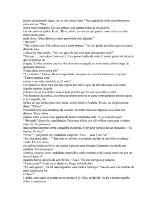 juntos em primeiro lugar, ver se nos damos bem.” Sua expressão séria transformou-se
num sorriso. “Mas
estou muito tranquilo. Eu vou deixar você ganhar todas as discussões.”
Eu não poderia ajudar. Eu ri. “Bem, então, eu vou ter que ganhar esse e dizer eu não
estou pronta para. . .
nada disso. Além disso, já estou envolvida com alguém.”
“Dimitri?”
“Não. Outro cara. Ele voltou para a corte impura.” Eu não podia acreditar que eu estava
dizendo isso.
Joshua fez uma careta. “Por isso que ele não está aqui protegendo você?”
“Por que . . . isso não é como ele é. E eu posso cuidar de mim. E nunca gostei da idéia de
que eu preciso de
resgate. E olha, mesmo que ele não estivesse na jogada eu estou indo embora logo de
qualquer maneira.
Nunca daria certo entre nós”
“Eu entendo.” Joshua olhou desapontado, mas parecia estar levando bem a rejeição.
“Talvez quando você
estiver com tudo resolvido você volte”
Eu comecei a dizer para que não espere por mim e que ele deveria casar com outro
alguém (apesar de quão
ridículo era na sua idade), mas depois percebi que foi um comentário inútil.
Nas fantasias de Joshua, ele provavelmente poderia se casar com qualquer pessoa agora
e, em seguida, me
incluir no seu harém para mais tarde, como Sarah e Paulette. Então, eu simplesmente
disse: “Talvez”
Pocurando por uma mudança de assunto, eu tentei encontar alguma coisa para nos
distrair. Meus olhos
caíram sobre a mesa e um padrão de folhas entalhadas nela. “Isso é muito legal.”
“Obrigado” disse ele, caminhando. Para meu alívio, ele não voltou a procurar o tópico
anterior. Ele passou a
mão carinhosamente sobre a madeira esculpida. O projeto parecia deixar trançados. “Eu
mesmo fiz isto.”
“Sério?” , perguntei em verdadeira surpresa. “Isso. . . isso é incrível.”
“Se você gosta dela. . .” Sua mão se moveu, e eu temia que havia um beijo ou abraço
vindo. Em vez disso,
ele enfiou a mão no bolso da camisa e puxou uma pulseira finamente esculpida em
madeira. Foi um projeto
simples, sinuoso, uma verdadeira maravilha sendo estreitas e delicadas como era pra ser
uma só peça. A
madeira havia sido polida com brilho. “Aqui.” Ele me entregou a pulseira.
“É para mim?” Corri meus dedos ao longo da borda lisa.
“Se você quiser”. Eu fiz isso enquanto você estava fora hoje. “Assim você vai lembrar de
mim depois que for
embora.”
Hesitei, sem saber se aceitar seria incentivá-lo. Não, eu decidi. Eu fiz a minha opinião
sobre o casamento
 