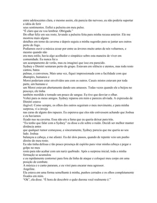 entre adolescentes clara, e mesmo assim, ele parecia tão nervoso, eu não poderia suportar
a idéia de ferir
seus sentimentos. Enfiei a pulseira em meu pulso.
“É claro que eu vou lembrar. Obrigada.”
Do olhar feliz em seu rosto, levando a pulseira feita para minha recusa anterior. Ele me
mostrou mais alguns
detalhes em torno da caverna e depois seguiu a minha sugestão para se juntar aos outros
perto do fogo.
Podíamos ouvir a música ecoar por entre as árvores muito antes de nós voltarmos, e
mesmo quando não
era meu estilo, havia algo acolhedor e simpático sobre esta maneira de viver em
comunidade. Eu nunca fui a
um acampamento de verão, mas eu imaginei que isso era parecido.
Sydney e Dimitri sentaram perto do grupo. Estavam em silêncio e atentos, mas todo resto
cantou, bateu
palmas, e conversou. Mais uma vez, fiquei impressionada com a facilidade com que
dhampirs, humanos e
Moroi poderiam estar envolvidos uns com os outros. Casais mistos estavam por toda
parte, um humano e
um Moroi estavam abertamente dando uns amassos. Todas vezes quando ele a beijou no
pescoço, ele tinha
também mordido e tomado um pouco de sangue. Eu tive que desviar o olhar.
Voltei para os meus amigos. Sydney reparou em mim e pareceu aliviada. A expressão de
Dimitri estava
ilegível. Como sempre, os olhos dos outros seguiram o meu movimento, e para minha
surpresa, vi a inveja
nas caras de alguns dos rapazes. Eu esperava que eles não estivessem achando que Joshua
e eu haviamos
ficado nus na caverna. Essa não era a fama que eu queria deixar para trás.
“Eu tenho que falar com a Sydney” eu disse a ele sobre o ruído. Decidi ser melhor manter
distância antes
que qualquer rumor começasse, e sinceramente, Sydney parecia que me queria ao seu
lado. Joshua
balançou a cabeça, e me afastei. Eu dei dois passos, quando de repente veio um punho
direito do meu rosto.
Eu não tinha defesas e tão pouco presença de espírito para virar minha cebeça e pegar o
golpe no meu
rosto para não acabar com um nariz quebrado. Após a surpresa inicial, toda a minha
formação se acumulou
e eu rapidamente contornei para fora da linha de ataque e coloquei meu corpo em uma
posição de combate.
A música e o canto pararam, e eu virei para encarar meu agressor.
Angeline.
Ela estava em uma forma semelhante à minha, punhos cerrados e os olhos completamente
fixados em mim.
“Ok”, ela disse. “É hora de descobrir o quão durona você realmente é.”
 