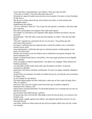 Você é tão fraca. Especialmente a sua 'realeza'! “Eles são o pior de tudo”
“Você não os conhece. Você não sabe nada sobre eles.”
Ela podia ser capaz de manter uma conversa, mas eu podia vê-la cada vez mais frustrada.
Se não fosse o
fato de que eu tinha certeza de que ela me bateu nas costas, eu teria tomado uma
abordagem nobre e
simplesmente ido embora.
“Eu sei o suficiente” disse ela. “Eu sei que eles são egoístas e mimados e não fazer nada
por si mesmos.
Eles não se preocupam com ninguém. Eles estão todos iguais.”
Na verdade, eu concordava com Angeline sobre alguns membros da realeza, mas não
gostei da
generalização. “Não fale sobre coisas que não entende, eu estalei. “Eles não são todos
assim.”
“Eles são” segundo ela, com prazer de me ver com raiva. “Eu gostaria que eles
estivessem todos mortos.”
Foi quase o suficiente para me empurrar para o modo de combate, mas o comentário
formou nuvens sobre
meus pensamentos o suficiente para que eu a deixasse passar a minha guarda, só um
pouco. Eu nunca teria
deixado isso acontecer com um Strigoi, mas eu subestimei essa garota selvagem. Sua
perna serpenteou fora
apenas o suficiente para bater o meu joelho, e foi como jogar gasolina em uma fagulha.
Tudo explodiu.
Com esse golpe eu tropecei ligeiramente, e ela apliou sua vantagem. Meus instintos de
batalha assumiram,
e eu não tinha escolha senão atacar antes que ela pudesse me bater. As pessoas
começaram a aplaudir,
agora que a luta estava realmente acontecendo. Eu estava no ataque, tentando subjugá-la,
ou seja, o
contato físico era eminente. Eu ainda era melhor do que ela, sem dúvida, mas na tentativa
de chegar a ela,
eu me coloquei em seu alcance.
Ela tentou alguns golpes em mim, nada grave, antes que eu fosse capaz de jogar ela no
chão. Eu esperava
que fosse o fim, mas ela se jogou contra mim antes que eu pudesse impedi-la
totalmente.Nós rolamos, e ela
tentou tomar a posição dominante. Eu não podia permitir isso e consegui dar um soco no
lado do seu rosto,
que foi muito mais difícil do que o anterior.
Eu pensei que seria o fim da luta. Meu golpe a tirou de cima de mim, e eu comecei a me
levantar, mas
depois aquela 'vagaba' agarrou meu cabelo e me empurrou para baixo de novo. Eu me
torci para fora de
suas mãos, embora eu tinha certeza de que ela levou algum cabelo meu com ela, e desta
vez consegui
 