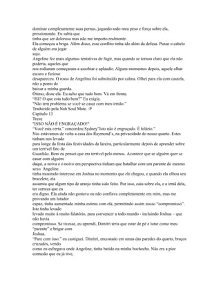dominar completamente suas pernas, jogando todo meu peso e força sobre ela,
pressionando. Eu sabia que
tinha que ser doloroso mas não me importo realmente.
Ela começou a briga. Além disso, esse conflito tinha ido além da defesa. Puxar o cabelo
de alguém era jogar
sujo.
Angeline fez mais algumas tentativas de fugir, mas quando se tornou claro que ela não
poderia, aqueles que
nos rodiaram começaram a assobiar e aplaudir. Alguns momentos depois, aquele olhar
escuro e furioso
desapareceu. O rosto de Angelina foi substituído por calma. Olhei para ela com cautela,
não a ponto de
baixar a minha guarda.
Ótimo, disse ela. Eu acho que tudo bem. Vá em frente.
“Hã? O que esta tudo bem?” Eu exigia.
"Não tem problema se você se casar com meu irmão.”
Traduzido pela Nah Soul Mate. :P
Capítulo 13
Treze
"ISSO NÃO É ENGRAÇADO!"
“Você esta certa.” concordou Sydney”Isto não é engraçado. É hilário.”
Nós estávamos de volta a casa dos Raymond’s, na privacidade do nosso quarto. Estes
tinham nos levado
para longe da festa das festividades da lareira, particularmente depois de aprender sobre
um terrível fato de
Guardião. Bem eu pensei que era terrível pelo menos. Acontece que se alguém quer se
casar com alguém
daqui, a noiva e o noivo em perspectiva tinham que batalhar com um parente do mesmo
sexo. Angeline
tinha mostrado interesse em Joshua no momento que ele chegou, e quando ela olhou seu
bracelete, ela
assumiu que algum tipo de aranjo tinha sido feito. Por isso, caiu sobre ela, e a irmã dela,
ter certeza que eu
era digno. Ela ainda não gostava ou não confiava completamente em mim, mas me
provando um lutador
capaz, tinha aumentado minha estima com ela, permitindo assim nosso “compromisso”.
Isto tinha levado
levado muito á muito falatório, para convencer a todo mundo - incluindo Joshua – que
não havia
compromisso. Se tivesse, eu aprendi, Dimitri teria que estar de pé e lutar como meu
“parente” e brigar com
Joshua.
“Pare com isso.” eu castiguei. Dimitri, encostado em umas das paredes do quarto, braços
cruzados, vendo
como eu esfregava onde Angeline, tinha batido na minha bochecha. Não era a pior
contusão que eu já tive,
 