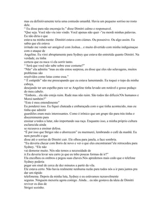 mas eu definitivamente teria uma contusão amanhã. Havia um pequeno sorriso no rosto
dele.
“ Eu disse para não encoraja-lo.” disse Dimitri calmo e responsavel.
“Que seja. Você não viu isto vindo. Você apenas não quer -”eu mordi minhas palavras.
Eu não diria o que
estava na minha mente: Dimitiri estava com ciúmes. Ou possesivo. Ou algo assim. Eu
sabia que ele estava
irritado me vendo ser amigável com Joshua... e muito divertido com minha indiguinaçao
com o ataque de
Angeline. Eu virei abruptamente para Sydney que estava tão entretida quanto Dimitri. Na
verdade, eu tinha
certeza que eu nuca vi ela sorrir tanto.
“ Será que você não sabe sobre esse costume?”
“Não” ela admitiu “mas eu não estou surpresa, eu disse que eles são selavagens, muitos
problemas são
resolvidos como lutas como essa.”
“ É estúpido” não me preocupando que eu estava lamentando. Eu toquei o topo da minha
cabeça,
desejando ter um espelho para ver se Angeline tinha levado um notável e gosso pedaço
do meu cabelo.
“Embora... ela não esteja ruim. Rude mas não ruim. São todos tão difíceis?Os humanos e
Moroi também?”
“Este é meu entendimento”
Eu ponderei isso. Eu fiquei chateada e embaraçada com o que tinha acontecido, mas eu
tinha que admitir
guardiões eram mais interessantes. Como é irônico que um grupo tão para trás tinha o
discernimento para
ensinar a todos a lutar, não importando sua raça. Enquanto isso, a minha próprio cultura
esclarecida ainda
se recusava a ensinar defesa.
“É por isso que Strigoi não o aborrecem” eu murmurei, lembrando o café da manhã. Eu
nem percebi o que
disse até o sorriso de Dimitri cair. Ele olhou para janela, a face sombria.
“Eu deveria checar com Boris de novo e ver o que eles encontraram”ele retrocedeu para
Sydney. “Ele não
vai demorar muito. Nós não temos a necessidade de
ir.Eu deveria levar seu carro ja que eu tnho poucas formas de ir?”
Ela encolheu os ombros e pegou suas chaves.Nós apredemos mais cedo que o telefone
Sydney poderia
pegar um sinal de cerca de dez minutos a partir da vila.
Ele estava certo. Não havia realmente nenhuma razão para todos nós a ir para juntos pra
dar um rápido
telefonema. Depois da minha luta, Sydney e eu estávamos razoavelmente
seguras. Ninguem mexeria agora comigo. Ainda... eu não gostava da ideia de Dimitri
reviver os dias de
Strigoi sozinho.
 