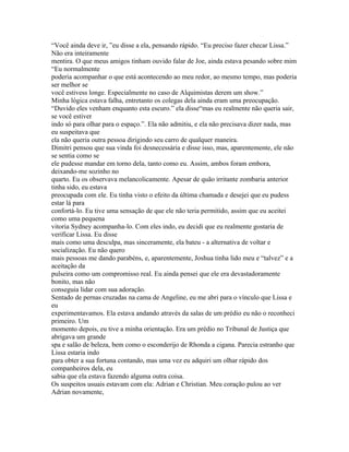 “Você ainda deve ir, ”eu disse a ela, pensando rápido. “Eu preciso fazer checar Lissa.”
Não era inteiramente
mentira. O que meus amigos tinham ouvido falar de Joe, ainda estava pesando sobre mim
“Eu normalmente
poderia acompanhar o que está acontecendo ao meu redor, ao mesmo tempo, mas poderia
ser melhor se
você estivess longe. Especialmente no caso de Alquimistas derem um show.”
Minha lógica estava falha, entretanto os colegas dela ainda eram uma preocupação.
“Duvido eles venham enquanto esta escuro.” ela disse“mas eu realmente não queria sair,
se você estiver
indo só para olhar para o espaço.”. Ela não admitiu, e ela não precisava dizer nada, mas
eu suspeitava que
ela não queria outra pessoa dirigindo seu carro de qualquer maneira.
Dimitri pensou que sua vinda foi desnecessária e disse isso, mas, aparentemente, ele não
se sentia como se
ele pudesse mandar em torno dela, tanto como eu. Assim, ambos foram embora,
deixando-me sozinho no
quarto. Eu os observava melancolicamente. Apesar de quão irritante zombaria anterior
tinha sido, eu estava
preocupada com ele. Eu tinha visto o efeito da última chamada e desejei que eu pudess
estar lá para
confortá-lo. Eu tive uma sensação de que ele não teria permitido, assim que eu aceitei
como uma pequena
vitoria Sydney acompanha-lo. Com eles indo, eu decidi que eu realmente gostaria de
verificar Lissa. Eu disse
mais como uma desculpa, mas sinceramente, ela bateu - a alternativa de voltar e
socialização. Eu não quero
mais pessoas me dando parabéns, e, aparentemente, Joshua tinha lido meu e “talvez” e a
aceitação da
pulseira como um compromisso real. Eu ainda pensei que ele era devastadoramente
bonito, mas não
conseguia lidar com sua adoração.
Sentado de pernas cruzadas na cama de Angeline, eu me abri para o vínculo que Lissa e
eu
experimentavamos. Ela estava andando através da salas de um prédio eu não o reconheci
primeiro. Um
momento depois, eu tive a minha orientação. Era um prédio no Tribunal de Justiça que
abrigava um grande
spa e salão de beleza, bem como o esconderijo de Rhonda a cigana. Parecia estranho que
Lissa estaria indo
para obter a sua fortuna contando, mas uma vez eu adquiri um olhar rápido dos
companheiros dela, eu
sabia que ela estava fazendo alguma outra coisa.
Os suspeitos usuais estavam com ela: Adrian e Christian. Meu coração pulou ao ver
Adrian novamente,
 