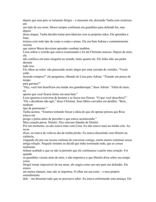 depois que seus pais se tornaram Strigoi – e atacaram ela, deixando Tasha com cicatrizes
em
um lado de seu rosto. Moroi sempre confiaram em guardiões para defendê-los, mas
depois
desse ataque, Tasha decidiu tomar providencias com as próprias mãos. Ela aprendeu a
lutar,
treinou com todo tipo de corpo a corpo e armas. Ela era bem fodona e constantemente
insistia
que outros Moroi deveriam aprender combate também.
Lissa soltou o vestido que estava examinando e foi até Christian ansioso. Depois de mim,
ela
não confiava em mais ninguém no mundo, tanto quanto ele. Ele tinha sido sua pedra
durante
tudo isso.
Ele olhou ao redor, não parecendo muito alegre por estar cercado de vestidos. “Vocês
estão
fazendo compras?” ele perguntou, olhando de Lissa para Adrian. “Tirando um pouco de
tempo
para garotas?”
“Hey, você tem benefícios em mudar seu guardarroupa,” disse Adrian. “Além do mais,
eu
aposto que você ficaria ótimo em uma bata.”
Lissa ignorou a conversa de homem e se focou nos Ozeras. “O que você descobriu?”
“Ele s decidiram não agir,” disse Christian. Seus lábios curvados em desdém. “Bem,
nenhum
tipo de punimento.”
Tasha acenou. “Estamos tentando forçar a ideia de que ele apenas pensou que Rose
estava em
perigo e pulou antes de perceber o que estava acontecendo.”
Meu coração parou. Dimitri. Eles estavam falando de Dimitri.
Por um momento, eu não estava mais com Lissa. Eu não estava mais na minha cela. Ao
invés
disso, eu estava de volta ao dia da minha prisão. Eu estava discutindo com Dimitri na
cafeteria,
xingando ele por sua recusa continua de conversar comigo, muito menos continuar nossa
antiga relação. Naquele instante eu decidi que tinha terminado tudo, que as coisas
realmente
tinham acabado e que eu não ia permitir que ele continuasse a partir meu coração. Foi
quando
os guardiões vieram atrás de mim, e não importava o que Dimitri dizia sobre seu tempo
como
Strigoi tornar impossível ele me amar, ele reagiu como um raio para me defender. Ele
estava
em menor número, mas não se importou. O olhar em seu rosto – e meu próprio
entendimento
dele – me disseram tudo que eu precisava saber. Eu estava enfrentando uma ameaça. Ele
 