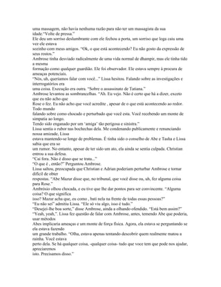 uma massagem, não havia nenhuma razão para não ter um massagista da sua
idade.“Volte de pressa.”
Ele deu um sorriso deslumbrante com ele fechou a porta, um sorriso que loga caiu uma
vez ele estava
sozinho com meus amigos. “Ok, o que está acontecendo? Eu não gosto da expressão de
seus rostos.”
Ambrose tinha desviado radicalmente de uma vida normal de dhampir, mas ele tinha tido
a mesma
formação como qualquer guardião. Ele foi observador. Ele estava sempre à procura de
ameaças potenciais.
“Nós, uh, queriamos falar com você...” Lissa hesitou. Falando sobre as investigações e
interrogatórios era
uma coisa. Execução era outra. “Sobre o assassinato de Tatiana.”
Ambrose levantou as sombrancelhas. “Ah. Eu vejo. Não é certo que há a dizer, exceto
que eu não acho que
Rose o fez. Eu não acho que você acredite , apesar de o que está acontecendo ao redor.
Todo mundo
falando sobre como chocado e perturbado que você esta. Você recebendo um monte de
simpatia ao longo.
Tendo sido enganado por um ‘amiga’ tão perigosa e sinistra.”
Lissa sentia o rubor nas bochechas dela. Me condenando publicamente e renunciando
nossa amizade, Lissa
estava mantendo-se longe de problemas. É tinha sido o conselho de Abe e Tasha e Lissa
sabia que era so
um rumor. No entanto, apesar de ter sido um ato, ela ainda se sentia culpada. Christian
entrou a sua defesa.
“Cai fora. Não é disso que se trata...”
“O que é , então?” Perguntou Ambrose.
Lissa saltou, preocupada que Christian e Adrian poderiam perturbar Ambrose e tornar
difícil de obter
respostas. “Abe Mazur disse que, no tribunal, que você disse ou, uh, fez alguma coisa
para Rose.”
Ambrósio olhou chocada, e eu tive que lhe dar pontos para ser convincente. “Alguma
coisa? O que significa
isso? Mazur acha que, eu como , bati nela na frente de todas essas pessoas?”
“Eu não sei” admitiu Lissa. “Ele só viu algo, isso é tudo.”
“Desejei-lhe boa sorte,” disse Ambrose, ainda a olhando ofendido. “Está bem assim?”
“Yeah, yeah,”. Lissa fez questão de falar com Ambrose, antes, temendo Abe que poderia,
usar métodos
Abes implicaria ameaças e um monte de força física. Agora, ela estava se perguntando se
ela estava fazendo
um grande trabalho. “Olha, estava apenas tentando descobrir quem realmente matou a
rainha. Você estava
perto dela. Se há qualquer coisa, -qualquer coisa- tudo que voce tem que pode nos ajudar,
apreciaremos
isto. Precisamos disso.”
 