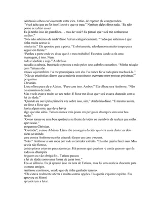 Ambrósio olhou curiosamente entre eles. Então, de repente ele compreendeu.
“Você acha que eu fiz isso! Isso é o que se trata.” Nenhum deles disse nada. “Eu não
posso acreditar nisso!
Eu já tenho isso de guardiões. . . mas de você? Eu pensei que você me conhecesse
melhor.”
“Nós não sabemos de nada”disse Adrian categoricamente. “Tudo que sabemos é que
tinha muita acesso à
minha tia.” Ele apontou para a porta. “E obviamente, não demorou muito tempo para
seguir em frente.”
“Perdeu a parte onde eu disse que é o meu trabalho? Eu estou dando a ela uma
massagem, é isso. Nem
tudo é sórdido e sujo.” Ambrósio
sacudiu a cabeça, frustração e passou a mão pelos seus cabelos castanhos. “Minha relação
com Tatiana não
estava suja também. Eu me preocupava com ela. Eu nunca faria nada para machucá-la.”
“Não as estatísticas dizem que a maioria assassinatos ocorrem entre pessoas próximas?”
perguntou
Chriatian.
Lissa olhou para ele e Adrian. “Pare com isso. Ambos.” Ela olhou para Ambrose. “Não
os acusamos de nada.
Mas vocês estava muito ao seu redor. E Rose me disse que você estava chateado com a
lei de idade.”
“Quando eu ouvi pela primeira vez sobre isso, sim,” Ambrósio disse. “E mesmo assim,
eu disse a Rose que
havia algum erro, que deve haver
algo que não sabia. Tatiana nunca teria posto em perigo os dhampirs sem uma boa
razão.”
“Como tornar-se uma boa aparência na frente de todos os membros da realeza que estão
apavorado.”
perguntou Christian.
“Cuidado”, avisou Adriano. Lissa não conseguia decidir qual era mais chato: os dois
caras se unindo
para contra Ambrose ou eles atirando farpas um com o outros.
“Não!” Ambrose a voz soou por todo o corredor estreito. “Ela não queria fazer isso. Mas
se ela não fizesse,
coisas piores estavam para acontecer. Há pessoas que queriam -e ainda querem- que de
todos os dhampirs
briguem ou vão obrigá-los . Tatiana passou
a lei de idade como uma forma de parar isso.”
Fez-se silêncio. Eu já aprendi isso da nota de Tatiana, mas foi uma notícia chocante para
os meus amigos.
Ambrose continuou, vendo que ele tinha ganhado terreno.
“Ela estava realmente aberta a muitas outras opções. Ela queria explorar espírito. Ela
aprovou os Moroi
aprenderem a lutar.
 