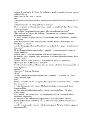 Isso veio de uma reação de Adrian. Ele ainda usava aquela expressão sarcástica, mas eu
também podia ver
linhas ténues de dor e tristeza em seu
rosto.
O enterro anterior deve ter sido duro com ele e ouvir outros revelar informações que não
havia
conhecimento sobre um ente querido devia machucar.
“Bem, obviamente eu não estava dormindo com ela como se fosse”, disse Adrian, “mas
eu a conhecia muito
bem, também. Ela nunca disse uma palavra sobre,ou qualquer coisa assim.”
“Não publicamente,” concordou Ambrose. “Nem mesmo reservadamente. Apenas
algumas pessoas sabiam.
Ela estava tendo um pequeno grupo de Moroi treinados em secreto- homens e mulheres,
de diferentes
idades. Ela queria ver como Moroi poderiam aprender. Se fosse possível para eles
defenderem a si mesmos.
Mas ela sabia que povo ficaria chateado com ela, então ela fez o grupo e o seu treinador
ficar quieto.”
Adrian não deu nenhuma resposta a isto, e eu podia ver seus pensamentos tinham se
voltado para dentro.
Ambrose não era a revelação das novas notícias ruim, exatamente, mas
Adrian ainda estava magoado com o pensamento de que sua tia mantinha com ele. Lissa,
entretanto, estava
comendo a notícia acima, agarrando e analisando cada pedaço de informação.
“Quem eram eles? Os Moroi sendo treinado?”
“Eu não sei” disse Ambrose. “Tatiana ficou em silêncio sobre isso. Eu nunca descobri seu
nome, apenas seu
instrutor.”
“Quem foi...?” Solicitou Christian.
“Grant.”
Christian e Lissa trocaram olhares assustados. “Meu Grant?”, perguntou ela. “O que
Tatiana designou o para
mim?”
Ambrose concordou. “É por isso que ela lhe deu para você. Ela confiava nele.” Lissa não
disse nada, mas eu
ouvi seus pensamentos altos e claros. Ela ficou satisfeita e surpresa quando Grant e
Serenaguardiões
que tinha substituído Dimitri e eu- ofereceram-se para ensinar Lissa e Christian
movimentos de
defesa basicos.Lissa tinha pensado, ela simplesmente tropeçou em um guardião de
pensamento progressista,
não percebendo que ela tinha um dos pioneiros no ensino de combate à Moroi.
Alguma parte disso era importante, ela e eu estávamos certas, embora nenhum de nós
poderia fazer a
conexão. Lissa confundiu ele mais, e não protestar quando Adrian e Christian jogou em
algumas questões
 
