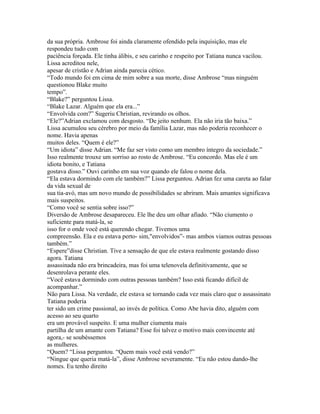 da sua própria. Ambrose foi ainda claramente ofendido pela inquisição, mas ele
respondeu tudo com
paciência forçada. Ele tinha álibis, e seu carinho e respeito por Tatiana nunca vacilou.
Lissa acreditou nele,
apesar de cristão e Adrian ainda parecia cético.
“Todo mundo foi em cima de mim sobre a sua morte, disse Ambrose “mas ninguém
questionou Blake muito
tempo”.
“Blake?” perguntou Lissa.
“Blake Lazar. Alguém que ela era...”
“Envolvida com?” Sugeriu Christian, revirando os olhos.
“Ele?”Adrian exclamou com desgosto. “De jeito nenhum. Ela não iria tão baixa.”
Lissa acumulou seu cérebro por meio da família Lazar, mas não poderia reconhecer o
nome. Havia apenas
muitos deles. “Quem é ele?”
“Um idiota” disse Adrian. “Me faz ser visto como um membro íntegro da sociedade.”
Isso realmente trouxe um sorriso ao rosto de Ambrose. “Eu concordo. Mas ele é um
idiota bonito, e Tatiana
gostava disso.” Ouvi carinho em sua voz quando ele falou o nome dela.
“Ela estava dormindo com ele também?” Lissa perguntou. Adrian fez uma careta ao falar
da vida sexual de
sua tia-avó, mas um novo mundo de possibilidades se abriram. Mais amantes significava
mais suspeitos.
“Como você se sentia sobre isso?”
Diversão de Ambrose desapareceu. Ele lhe deu um olhar afiado. “Não ciumento o
suficiente para matá-la, se
isso for o onde você está querendo chegar. Tivemos uma
compreensão. Ela e eu estava perto- sim,"envolvidos”- mas ambos viamos outras pessoas
também.”
“Espere”disse Christian. Tive a sensação de que ele estava realmente gostando disso
agora. Tatiana
assassinada não era brincadeira, mas foi uma telenovela definitivamente, que se
desenrolava perante eles.
“Você estava dormindo com outras pessoas também? Isso está ficando difícil de
acompanhar.”
Não para Lissa. Na verdade, ele estava se tornando cada vez mais claro que o assassinato
Tatiana poderia
ter sido um crime passional, ao invés de política. Como Abe havia dito, alguém com
acesso ao seu quarto
era um provável suspeito. E uma mulher ciumenta mais
partilha de um amante com Tatiana? Esse foi talvez o motivo mais convincente até
agora,- se soubéssemos
as mulheres.
“Quem? “Lissa perguntou. “Quem mais você está vendo?”
“Ningue que queria matá-la”, disse Ambrose severamente. “Eu não estou dando-lhe
nomes. Eu tenho direito
 