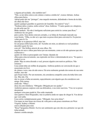 a alguma privacidade, -eles também tem”.
“Não, se um deles estava com ciúmes e matou a minha tia”, rosnou Adriano. Joshua
olhou para baixo,
Adrian pode não me “proteger”, mas naquele momento, defendendo o honra da tia dele,
ele olhou tão feroz
quanto qualquer guardião ou guerreiro de Guardião. Era amável “sexy”.
“Nenhum deles a matou, tenho certeza” disse Ambrose. “E tanto quanto eu o desprezo,
eu não acho que foi
Blake tambem . Ele não é inteligente suficiente para retirá-lo e armar para Rose.”
Ambrósio fez um gesto
para a porta. Seus dentes estavam cerrados, e as linhas de frustração marcado sua
rosto bonito. “Olha, eu não sei o que mais eu posso dizer para convencê-lo. Eu preciso
voltar para lá. Eu
desculpe se eu pareceço difícil, mas isto
foi um pouco difícil para mim, ok? Acredite em mim, eu adoraria se você poudesse
descobrir quem fez isso
com ela”. Dor brilhou através de seus olhos. Ele
engoliu em seco e olhou para baixo por um momento, como se ele não quisesse que eles
soubessem o
quanto ele tinha se preocupado com Tatiana. Quando ele
olhou para cima novamente, sua expressão era feroz e determinada de novo. “Eu quero e
ajudarei se eu
puder. Mas eu estou dizendo a você, procure alguém com motivos políticos. Não
romance.”
Lissa ainda tinha um milhão de perguntas. Ambrose poderia ser convencido de que o
assassinato era livre
de ciúmes e sexo, mas ela não estava. Ela teria realmente gostado dos nomes de sua outra
mulher, mas não
quis forçar muito. Por um momento, ela considerou compelilo como ela tinha feito com
Joe. Mas não. Ela
não ia cruxar a linha novamente, especialmente com alguém que ela considerava um
amigo. Pelo menos
ainda não. “Okay”,
disse ela com relutância. “Obrigado. Obrigada por nos ajudar.”
Ambrósio pareceu surpreso com sua delicadeza, e seu rosto suavizou. “Vou ver se posso
desenterrar
qualquer coisa para ajudá-la. Eles estão mantendo
seus quartos e bens bloqueados, mas eu poderia ainda ser capaz de chegar lá. Vou deixar
que você saiba.
Lissa sorriu verdadeiramente grato. “Obrigado. Isto seria ótimo”.
Um toque no meu braço me trouxe de volta para a sala pouco monótono em West
Virginia. Sydney e Dimitri
estava olhando para mim.
“Rose?”perguntou Dimitri. Eu tive um sentimento que este não era a primeira vez que ele
tinha tentado
chamar a minha atenção.
 
