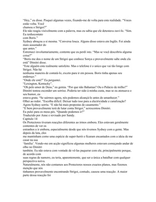 “Hey,” eu disse. Pisquei algumas vezes, fixando-me de volta para esta realidade. “Voces
estão volta. Você
chamou o Strigoi?”
Ele não reagiu visivelmente com a palavra, mas eu sabia que ele detestava ouvi-lo. “Sim.
Eu tenhocontato
com Boris.”
Sydney abraçou a si mesma. “Conversa louca. Alguns disso estava em Inglês. Foi ainda
mais assustador do
que antes.”
Estremeci involuntariamente, contente que eu perdi isto. “Mas se você descobriu alguma
coisa?”
“Boris me deu o nome de um Strigoi que conhece Sonya e provavelmente sabe onde ela
está” Dimitri disse.
“Este alguém esta realmente satisfeito. Mas o telefone é o unico que vai tão longe com
Strigoi. Não há
nenhuma maneira de contatá-lo, exceto para ir em pessoa. Boris tinha apenas seu
endereço.”
“Onde ele está?” Eu perguntei.
“Lexington, Kentucky”.
“Oh pelo amor de Deus,” eu gemia. “Por que não Bahamas? Ou o Palácio de milho?”
Dimitri tentou esconder um sorriso. Poderia ter sido à minha custa, mas se eu atenuava o
seu humor, eu
estava grata. “Se sairmos agora, nós podemos alcançá-lo antes do amanhecer.”
Olhei ao redor. “Escolha difícil. Deixar tudo isso para a electricidade e canalização?
Agora Sydney sorriu. “E não há mais propostas de casamento.”
“E bem provavelmente terá de lutar conta Strigoi,” acrescentou Dimitri.
Eu pulei para os meus pés. “Quando podemos ir?”
Traduzido por Anne e revisado por Sandy.
Capítulo 14
Os Protectores tiveram reacções diferentes ao irmos embora. Eles estavam geralmente
contentes de ver os
estranhos a ir embora, especialmente desde que nós tivemos Sydney com a gente. Mas
depois da luta, eles
me mantinham como uma espécie de super-herói e ficaram encantados com a ideia de me
casar na sua
‘família’. Vendo-me em acção significou algumas mulheres estavam começando andar de
olho no Dimitri
também. Eu não estava com vontade de vê-las paquerar com ele, principalmente porque,
de acordo com
suas regras de namoro, eu teria, aparentemente, que ser a única a batalhar com qualquer
perspectiva noiva.
Naturalmente, nós não contamos aos Protectores nossos exactos planos, mas fizemos
menção que nós
tínhamos provavelmente encontrando Strigoi, contudo, causou uma reacção. A maior
parte dessa reacção foi
 