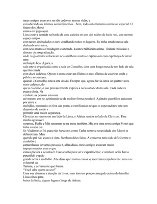 meus amigos esperava ver tão cedo em nossas vidas, e
considerando os últimos acontecimentos…bem, todos nós tínhamos interesse especial. O
futuro dos Moroi
estava em jogo aqui.
Lissa estava sentada na borda de uma cadeira em um dos salões de baile real, um enorme
espaço amplo
com tectos abobadados e ouro detalhando todos os lugares. Eu tinha estado nesta sala
deslumbrante antes,
com seus murais e moldagem elaborada. Lustres brilharam acima. Tinham realizado o
almoço de pósgraduação,
onde os guardiões colocavam seus melhores rostos e esperavam com esperança de atrair
uma
atribuição boa. Agora, a
sala estava organizada como a sala do Conselho, com uma longa mesa de um lado da sala
que foi criada
com doze cadeiras. Oposto á mesa estavam fileiras e mais fileiras de cadeiras onde o
público se sentava
quando o Conselho estava em sessão. Excepto que, agora, havia cerca de quatro vezes
mais cadeiras, do
que o costume, o que provavelmente explica a necessidade desta sala. Cada cadeira
estava cheia. Na
verdade, as pessoas estavam
até mesmo em pé, apinhando-se da melhor forma possível. Agitados guardiões andavam
por entre a
multidão, mantendo-os fora das portas e certificando-se que os espectadores estavam
dispostos de modo a
permitir uma maior segurança.
Christian se sentou em um lado de Lissa, e Adrian sentou ao lado de Christian. Para
minha agradável
surpresa, Eddie e Mia sentaram-se na mesa também. Mia era uma nossa amiga Moroi que
tinha estado em
St. Vladimirs e foi quase tão hardcore, como Tasha sobre a necessidade dos Moroi se
defenderem. Meu
querido pai não estava à vista. Nenhum deles falou. A conversa teria sido difícil entre o
zumbido e
cantarolando de tantas pessoas e, além disso, meus amigos estavam muito
impressionados com o que
estava prestes a acontecer. Havia tanto para ver e experimentar, e nenhum deles havia
percebido o quão
grande seria a multidão. Abe disse que muitas coisas se moveriam rapidamente, uma vez
o funeral da
Tatiana, e certamente que foram.
“Você sabe quem eu sou?”
Uma voz chamou a atenção da Lissa, num tom um pouco carregado acima do barulho.
Lissa olhou para
baixo da linha, alguns lugares longe de Adrian.
 