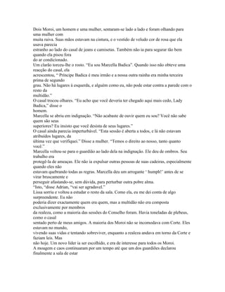 Dois Moroi, um homem e uma mulher, sentaram-se lado a lado e foram olhando para
uma mulher com
muita raiva. Suas mãos estavam na cintura, e o vestido de veludo cor de rosa que ela
usava parecia
estranho ao lado do casal de jeans e camisetas. Também não ia para segurar tão bem
quando ela pisou fora
do ar condicionado.
Um clarão torceu-lhe o rosto. “Eu sou Marcella Badica”. Quando isso não obteve uma
reacção do casal, ela
acrescentou, “ Príncipe Badica é meu irmão e a nossa outra rainha era minha terceira
prima de segundo
grau. Não há lugares à esquerda, e alguém como eu, não pode estar contra a parede com o
resto da
multidão.”
O casal trocou olhares. “Eu acho que você deveria ter chegado aqui mais cedo, Lady
Badica,” disse o
homem.
Marcella se abriu em indignação. “Não acabaste de ouvir quem eu sou? Você não sabe
quem são seus
superiores? Eu insisto que você desista de seus lugares.”
O casal ainda parecia imperturbável. “Esta sessão é aberta a todos, e lá não estavam
atribuídos lugares, da
última vez que verifiquei.” Disse a mulher. “Temos o direito ao nosso, tanto quanto
você.”
Marcella voltou-se para o guardião ao lado dela na indignação. Ele deu de ombros. Seu
trabalho era
protegê-la de ameaças. Ele não ia expulsar outras pessoas de suas cadeiras, especialmente
quando eles não
estavam quebrando todas as regras. Marcella deu um arrogante ‘ humph!’ antes de se
virar bruscamente e
perseguir afastando-se, sem dúvida, para perturbar outra pobre alma.
“Isto, “disse Adrian, “vai ser agradavel.”
Lissa sorriu e voltou a estudar o resto da sala. Como ela, eu me dei conta de algo
surpreendente. Eu não
poderia dizer exactamente quem era quem, mas a multidão não era composta
exclusivamente por membros
da realeza, como a maioria das sessões do Conselho foram. Havia toneladas de plebeus,
como o casal
sentado perto de meus amigos. A maioria dos Moroi não se incomodava com Corte. Eles
estavam no mundo,
vivendo suas vidas e tentando sobreviver, enquanto a realeza andava em torno da Corte e
faziam leis. Mas
não hoje. Um novo líder ia ser escolhido, e era de interesse para todos os Moroi.
A moagem e caos continuaram por um tempo até que um dos guardiões declarou
finalmente a sala de estar
 