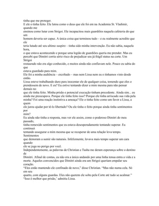 tinha que me proteger.
E ele o tinha feito. Ele lutou como o deus que ele foi em na Academia St. Vladimir,
quando me
ensinou como lutar com Strigoi. Ele incapacitou mais guardiões naquela cafeteria do que
um
homem deveria ser capaz. A única coisa que terminou tudo – e eu realmente acredito que
ele
teria lutado até seu ultimo suspiro – tinha sido minha intervenção. Eu não sabia, naquela
hora,
o que estava acontecendo e porque uma legião de guardiões queria me prender. Mas eu
percebi que Dimitri corria sério risco de prejudicar seu já frágil status na corte. Um
Strigoi
restaurado não era algo conhecido, e muitos ainda não confiavam nele. Pouco eu sabia do
que
estava guardado para mim.
Ele foi a minha audiência – escoltado – mas nem Lissa nem eu o tínhamos visto desde
então.
Lissa esteve trabalhando duro para inocentar ele de qualquer coisa, temendo que eles o
prendessem de novo. E eu? Eu estive tentando dizer a mim mesma para não pensar
demais no
que ele tinha feito. Minha prisão e potencial execução tinham precedente. Ainda sim... eu
ainda me preocupava. Porque ele tinha feito isso? Porque ele tinha arriscado sua vida pela
minha? Foi uma reação instintiva a ameaça? Ele o tinha feito como um favor a Lissa, a
quem
ele jurou ajudar por tê-lo libertado? Ou ele tinha o feito porque ainda tinha sentimentos
por
mim?
Eu ainda não tinha a resposta, mas ver ele assim, como o poderoso Dimitri do meu
passado,
tinha remexido sentimentos que eu estava desesperadamente tentando superar. Eu
continuei
tentando assegurar a mim mesma que se recuperar de uma relação leva tempo.
Sentimentos
que demoram a sumir são naturais. Infelizmente, levava mais tempo superar um cara
quando
ele se joga no perigo por você.
Independentemente, as palavras de Christian e Tasha me deram esperança sobre o destino
de
Dimitri. Afinal de contas, eu não era a única andando por uma linha tenua entra a vida e a
morte. Aqueles convencidos que Dimitri ainda era um Strigoi queriam empalar seu
coração.
“Eles estão mantendo ele confinado de novo,” disse Christian. “Mas não numa cela. Só
em seu
quarto, com alguns guardas. Eles não querem ele solto pela Corte até tudo se acalmar.”
“Isso é melhor que prisão,’ admitiu Lissa.
 