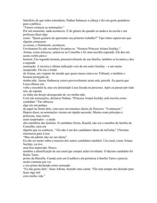 Satisfeito de que todos entendiam, Nathan balançou a cabeça e fez um gesto grandioso
para o público.
“Vamos começar as nomeações.”
Por um momento, nada aconteceu. É do género de quando eu andava na escola e um
professor dizer algo
como: ”Quem gostaria de apresentar seu primeiro trabalho?” Tipo todos esperavam que
alguém começasse
as coisas, e finalmente, aconteceu.
Um homem Eu não reconheci levantou-se. “Nomeio Princesa Ariana Szelsky.”
Ariana, como princesa, sentou-se ao Conselho e foi uma escolha esperada. Ela deu um
aceno cortês para o
homem. Um segundo homem, presumivelmente de sua família, também se levantou e deu
a segunda
nomeação. A terceira e última indicação veio de um outro Szelsky – e um muito
inesperado. Ele era o irmão
da Ariana, um viajante do mundo que quase nunca estava no Tribunal, e também o
homem protegido da
minha mãe. Janine Hathaway estava provavelmente nesta sala, percebi. Eu queria que
Lissa olhasse em
volta e encontrá-la, mas era demasiado Lissa focada no processo. Após eu passar por tudo
isto, de repente
eu tinha um desejo desesperado de ver minha mãe.
Com três nomeações, declarou Nathan, “Princesa Ariana Szelsky está inscrita como
candidata.” Ele rabiscou
algo em um pedaço
de papel na frente dele, com seus movimentos cheios de florescer. “Continuem.”
Depois disso, as nomeações vieram em rápida sucessão. Muitos eram príncipes e
princesas, mas outros
eram respeitados - e ainda
alto-membros das famílias. O candidato Ozera, Ronald, não era o membro da família do
Conselho, nem era
alguém que eu conhecia. “ Ele não é um dos candidatos ideais da tiaTasha,” Christian
murmurou para Lissa.
“Mas ela admite não ser um idiota”.
Eu não sei muito sobre a maioria dos outros candidatos também. Um casal, como Ariana
Szelsky, eu tive
uma boa impressão. Houve
também a identificação de um casal que sempre achei revoltante. O décimo candidato foi
Rufus Tarus,
primo da Daniella. Casada com um Ivashkovs ela pertencia á família Tarus e parecia
muito contente por ver
o seu primo declarado como nomeado.
“Eu não gosto dele,” disse Adrian, fazendo uma careta. “Ele está sempre me dizendo para
fazer algo útil
com minha vida.”
 