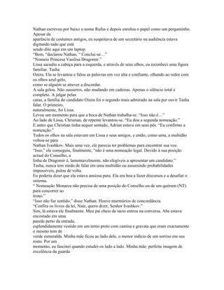 Nathan escreveu por baixo o nome Rufus e depois enrolou o papel como um pergaminho.
Apesar da
aparência de costumes antigos, eu suspeitava de um secretário na audiência estava
digitando tudo que está
sendo dito aqui em um laptop.
“Bem, “declarou Nathan, “ Conclui-se…”
“Nomeio Princesa Vasilisa Dragomir.”
Lissa sacudiu a cabeça para a esquerda, e através de seus olhos, eu reconheci uma figura
familiar. Tasha
Ozera. Ela se levantou e falou as palavras em voz alta e confiante, olhando ao redor com
os olhos azul-gelo,
como se alguém se atrever a discordar.
A sala gelou. Não sussurros, não mudando em cadeiras. Apenas o silêncio total e
completo. A julgar pelas
caras, a família do candidato Ozera foi o segundo mais admirado na sala por ouvir Tasha
falar. O primeiro,
naturalmente, foi Lissa.
Levou um momento para que a boca de Nathan trabalha-se. “Isso não é…”
Ao lado de Lissa, Christian, de repente levantou-se. “Eu dou a segunda nomeação.”
E antes que Christian tinha sequer sentado, Adrian estava em seus pés. “Eu confirmo a
nomeação.”
Todos os olhos na sala estavam em Lissa e seus amigos, e então, como uma, a multidão
voltou-se para
Nathan Ivashkov. Mais uma vez, ele parecia ter problemas para encontrar sua voz.
“Isso,” ele conseguiu, finalmente, “não é uma nomeação legal. Devido à sua posição
actual do Conselho, a
linha de Dragomir é, lamentavelmente, não elegíveis a apresentar um candidato.”
Tasha, nunca tem medo de falar em uma multidão ou assumindo probabilidades
impossíveis, pulou de volta.
Eu poderia dizer que ela estava ansiosa para. Ela era boa a fazer discursos e a desafiar o
sistema.
“ Nomeação Monarca não precisa de uma posição do Conselho ou de um quórum (NT)
para concorrer ao
trono.”
“Isso não faz sentido,” disse Nathan. Houve murmúrios de concordância.
“Confira os livros da lei, Nate, quero dizer, Senhor Ivashkov.”
Sim, lá estava ele finalmente. Meu pai cheio de tacto entrou na conversa. Abe estava
encostado em uma
parede perto da entrada,
esplendidamente vestido em um terno preto com camisa e gravata que eram exactamente
o mesmo tom de
verde esmeralda. Minha mãe ficou ao lado dele, o menor indício de um sorriso em seu
rosto. Por um
momento, eu fascinei quando estudei-os lado a lado. Minha mãe: perfeita imagem de
excelência da guarda
 