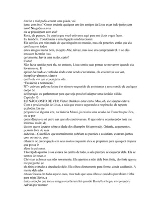 direito e mal podia contar uma piada, vai
junto com isso? Como poderia qualquer um dos amigos da Lissa estar indo junto com
isso? Ninguém a ama
ou se preocupam com ela?
Rose, ela pensou. Eu queria que você estivesse aqui para me dizer o que fazer.
Eu também. Condenadas a uma ligação unidireccional.
Ela confiou em mim mais do que ninguém no mundo, mas ela percebeu então que ela
confiava em todos
estes amigos muito bem, excepto Abe, talvez, mas isso era compreensível. E se eles
estavam fazendo isso,
certamente, havia uma razão, certo?
Certo?
Não fazia sentido para ela, no entanto, Lissa sentiu suas pernas se moverem quando ela
levantou-se. E
apesar do medo e confusão ainda estar sendo executadas, ela encontrou sua voz,
inexplicavelmente, claro e
confiante em que ecoou pela sala.
“Eu aceito a nomeaçao.”
NT- quórum: palavra latina é o número requerido de assistentes a uma sessão de qualquer
corpo de
deliberação ou parlamentar para que seja possível adaptar uma decisão válida
Capitulo 15
EU NÃO GOSTO DE VER Victor Dashkov estar certo. Mas, oh, ele sempre estava.
Com a proclamação de Lissa, a sala que estava segurando a respiração, de repente
explodiu. Eu me
perguntei se alguma vez, na história Moroi, já existiu uma sessão do Conselho pacifica,
ou se por
coincidência eu só entro nas que são controversas. O que estava acontecendo hoje me
lembrou muito do
dia em que o decreto sobre a idade dos dhampirs foi aprovado. Gritaria, argumentos,
pessoas fora de suas
cadeiras... Guardiões que normalmente cobriam as paredes e assistiam, estavam juntos
com os outros, com
olharem de preocupação em seus rostos enquanto eles se preparam para qualquer disputa
que possa ir
além de palavras.
Tão rápido quanto Lissa estava no centro de tudo, a sala pareceu se esquecer dela. Ela se
sentou de novo, e
Christian achou a sua mão novamente. Ela apertou a mão dele bem forte, tão forte que eu
me perguntei se
ela tinha cortado a circulação dele. Ela olhou diretamente para frente, ainda vacilando. A
mente dela não
estava focada em todo aquele caos, mas tudo que seus olhos e ouvidos percebiam vinha
para mim. Sério, a
única atenção que meus amigos receberam foi quando Daniella chegou e repreendeu
Adrian por nomear
 