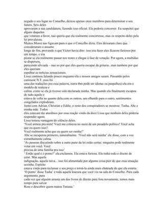 negado o seu lugar no Conselho, deixou apenas onze membros para determinar o seu
futuro. Seis deles
aprovaram a sua candidatura, fazendo isso oficial. Ela poderia concorrer. Eu suspeitei que
alguns daqueles
que votaram a favor, nao queria que ela realmente concorresse, mas os respeito deles pela
lei prevaleceu.
Muitos Moroi nao ligavam para o que o Concelho dizia. Eles deixaram claro que
consideraram o assunto
longe do fim, provando o que Victor havia dito: isso iria fazer eles ficarem furiosos por
um tempo, e iria
piorar se ela realmente passar nos testes e chegar à fase de votação. Por agora, a multidao
se dispersou,
parecendo aliviada – nao so por que eles queria escapar da gritaria , mas tambem por que
eles queriam
espalhar as noticias sensacionais.
Lissa continou falando pouco enquanto ela e nossos amigos saiam. Passando pelos
curiosos( N.T. essa foi
uma das traduções pra essa palavra, outra tbm pode ser idiotas ou paspalhos) ela era o
modelo de realeza e
calma, como se ela já tivesse sido declarada rainha. Mas quando ela finalmente escapou
de tudo aquilo e
estava de volta no quanto dela com os outros, um olhando para o outro, sentimentos
congelados explodiram.
Junto com Adrian, Christian e Eddie, o resto dos conspiradores se mostrou: Tasha, Abe e
minha mãe. Todos
eles estavam tão aturdinos por essa reação vindo da doce Lissa que nenhum deles poderia
responder agora.
Lissa tomou vantagem do silêncio deles.
‘Você armou pra mim! Você me colocou no meio de um pesadelo político! Você acha
que eu quero isso?
Você realmente acha que eu quero ser rainha?’
Abe se recuperou primeiro, naturalmente. ‘Você não será rainha’ ele disse, com a voz
estranhamente calma.
‘As pessoas discutindo sobre a outra parte da lei estão certas: ninguém pode realmente
votar em você. Você
precisa de uma família pra isso’
‘ Então qual é o ponto?’ ela exclamou. Ela estava furiosa. Ela tinha todo o direito de
estar. Mas aquela
indignação, aquela raiva... isso foi alimentado por alguma coisa pior do que essa situação
sozinha. Espírito
estava vindo para reclamar o seu preço e torná-la ainda mais chateada do que ela estaria.
‘O ponto’ disse Tasha’ é toda aquela loucura que você viu na sala do Conselho. Para cada
argumento, para
cada vez que alguém arrasta um dos livros de direito para fora novamente, temos mais
tempo para salvar
Rose e descobrir quem matou Tatiana.’
 