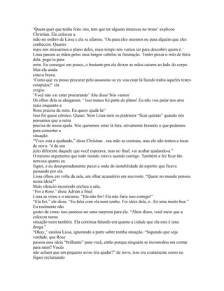 ‘Quem quer que tenha feito isto, tem que ter alguem interesse no trono’ explicou
Christian. Ele colocou a
mão no ombro de Lissa e ela se afastou. ‘Ou para eles mesmos ou para alguém que eles
conhecem. Quanto
mais nós atrasarmos o plano deles, mais tempo nós vamos ter para descobrir quem é.’
Lissa passou as mãos pelos seus longos cabelos in frustração. Tentei puxar o rolo de fúria
dela, pegá-lo para
mim. Eu consegui um pouco, o bastante pra ela deixar as mãos cairem ao lado do corpo.
Mas ela ainda
estava brava.
‘Como que eu posso procurar pelo assassino se eu vou estar lá fazedo todos aqueles testes
estupidos?’ ela
exigiu.
‘Você não vai estar procurando’ Abe disse’Nós vamos’
Os olhos dela se alargaram. ‘ Isso nunca foi parte do plano! Eu não vou pular nos aros
reais enquanto a
Rose precisa de mim. Eu quero ajudá-la!’
Isso foi quase cômico. Quase. Nem Lissa nem eu podemos “ficar quietas” quando nós
pensamos que a outra
precisa de nossa ajuda. Nós queremos estar lá fora, ativamente fazendo o que podemos
para consertar a
situação.
“Voce esta a ajudando,” disse Christian . sua mão se contraiu, mas ele não tentou a tocar
de novo. “é de um
jeito diferente daquele que você esperava, mas no final, vai acabar ajudando-a.”
O mesmo argumento que todo mundo estava usando comigo. Também a fez ficar tão
nervosa quanto eu
fiquei, e eu desesperadamente puxei a onde de instabilidade de espirito que ficava
passando por ela.
Lissa olhou em volta da sala, um olhar acusatório em seu rosto. “Quem no mundo pensou
nessa ideia?”
Mais silencio incomodo encheu a sala.
“Foi a Rose,” disse Adrian a final.
Lissa se virou e o encarou. “Ela não fez! Ela não faria isso comigo!”
“Ela fez,” ele disse. “Eu falei com ela num sonho. Foi ideia dela, e...foi uma muito boa.”
Eu realmente não
gostei de como isso pareceu ser uma surpresa para ele. “Alem disso, você meio que a
colocou numa
situação ruim também. Ela continua falando em quanto a cidade que ela esta é uma
droga.”
“Okay,” estalou Lissa, ignorando a parte sobre minha situação. “Supondo que seja
verdade, que Rose
passou essa ideia “brilhante” para você, então porque ninguém se incomodou em contar
para mim? Vocês
não acham que um pequeno aviso iria ajudar?” de novo, isso era exatamente como eu
fiquei reclamando
 