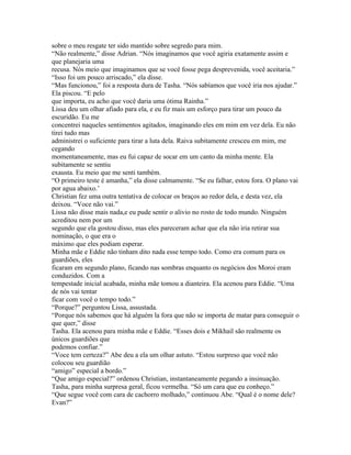 sobre o meu resgate ter sido mantido sobre segredo para mim.
“Não realmente,” disse Adrian. “Nós imaginamos que você agiria exatamente assim e
que planejaria uma
recusa. Nós meio que imaginamos que se você fosse pega desprevenida, você aceitaria.”
“Isso foi um pouco arriscado,” ela disse.
“Mas funcionou,” foi a resposta dura de Tasha. “Nós sabíamos que você iria nos ajudar.”
Ela piscou. “E pelo
que importa, eu acho que você daria uma ótima Rainha.”
Lissa deu um olhar afiado para ela, e eu fiz mais um esforço para tirar um pouco da
escuridão. Eu me
concentrei naqueles sentimentos agitados, imaginando eles em mim em vez dela. Eu não
tirei tudo mas
administrei o suficiente para tirar a luta dela. Raiva subitamente cresceu em mim, me
cegando
momentaneamente, mas eu fui capaz de socar em um canto da minha mente. Ela
subitamente se sentiu
exausta. Eu meio que me senti também.
“O primeiro teste é amanha,” ela disse calmamente. “Se eu falhar, estou fora. O plano vai
por agua abaixo.’
Christian fez uma outra tentativa de colocar os braços ao redor dela, e desta vez, ela
deixou. “Voce não vai.”
Lissa não disse mais nada,e eu pude sentir o alivio no rosto de todo mundo. Ninguém
acreditou nem por um
segundo que ela gostou disso, mas eles pareceram achar que ela não iria retirar sua
nominação, o que era o
máximo que eles podiam esperar.
Minha mãe e Eddie não tinham dito nada esse tempo todo. Como era comum para os
guardiões, eles
ficaram em segundo plano, ficando nas sombras enquanto os negócios dos Moroi eram
conduzidos. Com a
tempestade inicial acabada, minha mãe tomou a dianteira. Ela acenou para Eddie. “Uma
de nós vai tentar
ficar com você o tempo todo.”
“Porque?” perguntou Lissa, assustada.
“Porque nós sabemos que há alguém la fora que não se importa de matar para conseguir o
que quer,” disse
Tasha. Ela acenou para minha mãe e Eddie. “Esses dois e Mikhail são realmente os
únicos guardiões que
podemos confiar.”
“Voce tem certeza?” Abe deu a ela um olhar astuto. “Estou surpreso que você não
colocou seu guardião
“amigo” especial a bordo.”
“Que amigo especial?” ordenou Christian, instantaneamente pegando a insinuação.
Tasha, para minha surpresa geral, ficou vermelha. “Só um cara que eu conheço.”
“Que segue você com cara de cachorro molhado,” continuou Abe. “Qual é o nome dele?
Evan?”
 