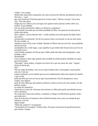 “Ethan,” ela corrigiu.
Minha mãe, parecendo exasperada com uma conversa tão ridícula, prontamente deu um
fim nisso -- o que
deu certo desde que Christian parecia ter coisas a dizer. "Deixe-a em paz," ela avisou
Abe. "Nós não temos
tempo pra isso. Ethan é um cara legal, mas quanto menos pessoas souber sobre isso,
melhor. Já que Mikhail
tem um posto permanente, Eddie e eu faremos a segurança."
Eu concordei com tudo que ela tinha macabado de falar, mas pareceu-me que para ter
minha mãe dentro
disso, alguém - provavelmente Abe - a tinha enchido com toda aquela atividade ilicita
que estava
acontecendo recentemente. Ou ele era mesmo muito convincente ou ela me ama muito.
De má vontade, eu
suspeitava que os dois eram verdade. Quando os Moroi estavam an Corte, seus guardiões
não precisavam
acompanhar eles a todo lugar, o que significava que minha mãe ficaria meio que livre da
sua tarefa com o
Lord Szelsky enquanto ele ficasse aqui. Eddie ainda não tinha uma designação, o que
também o dava
flexibilidade.
Lissa começou a dizer algo quando uma sacudida na minha própria realidade me jogou
para fora da dela.
“Desculpe,” disse Sydney. O aperto nos freios foi o que me trouxe de volta. “Aquela
idiota me botou pra
fora.”
Não era culpa da Sydney, mas eu me sentia irritada sobre a interrupção e queria gritar
com ela. Com um
suspiro profundo, eu me lembrei que isso era simplesmente efeito das reações do espirito
e que eu não
podia permitir que isso me fizesse agir irracionalmente. Ela iria desaparecer, como
sempre, mas alguma
parte de mim sabia que não poderia continuar a tomar as trevas de Lissa sempre. Eu não
poderia sempre
ser capaz de controlá-lo.
Agora que eu estava de volta para mim mesma, eu olhei pela janela, percebendo nossos
novos arredores.
Nos estávamos numa área urbana, e enquanto o trafego era dificilmente grande (vendo
que ainda era o
meio da noite para os humanos), havia definitivamente mais carros na estrada do que
tínhamos visto em
algum tempo.
“Onde nós estamos?” eu perguntei.
“Na periferia de Lexington,” Sydney disse. Ela parou num posto de gasolina próximo,
para encher o tanque
 
