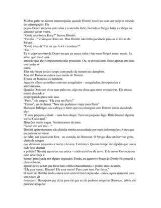 Minhas palavras foram interrompidas quando Dimitri resolveu usar seu próprio método
de interrogação. Ele
pegou Donovan pelos cotovelos e o sacudiu forte, fazendo o Strigoi bater a cabeça no
cimento varias vezes.
“Onde esta Sonya Karp?” berrou Dimitri.
“Eu não – “ começou Donovan. Mas Dimitri não tinha paciência para as evasivas do
Strigoi.
“Onde esta ela? Eu sei que você a conhece!”
“Eu – “
Eu vi algo no rosto de Donovan que eu nunca tinha visto num Strigoi antes: medo. Eu
achei que fosse uma
emoção que eles simplesmente não possuíam. Ou, se possuíssem, fosse apenas em lutas
um contra o
outro.
Eles não iriam perder tempo com medo de miseráveis damphirs.
Mas oh! Donovan estava com medo de Dimitri.
E para ser honesta, eu também.
Aqueles olhos vermelhos estavam arregalados – arregalados, desesperados e
aterrorizados.
Quando Donovan disse suas palavras, algo me disse que eram verdadeiras. Ele estava
muito chocado e
despreparado para tudo isso.
“Paris,” ele cuspiu. “Ela esta em Paris!”
“Cristo”, eu exclamei. “Nós não podemos viajar para Paris”
Donovan balançou sua cabeça (o tanto que eu conseguia com Dimitri ainda sacudindo
ele)
“É uma pequena cidade – uma hora daqui. Tem um pequeno lago. Dificilmente alguém
vai la. Cada azul.”
Direções muito vagas. Precisávamos de mais.
“Você tem um end – “
Dimitri aparentemente não dividia minha necessidade por mais informações. Antes que
eu pudesse terminar
de falar, sua estaca esta fora – no coração de Donovan. O Strigoi deu um horrível grito,
cheio de sangue
que diminuía enquanto a morte o levava. Estremeci. Quanto tempo até alguém que ouviu
tudo isso chamar
a policia? Dimitri arrancou sua estaca – então a enfiou de novo. E de novo. Eu encarava
com descrença e
horror, paralisada por alguns segundos. Então, eu agarrei o braço de Dimitri e comecei a
chacoalha-lo,
apesar de eu achar que faria mais efeito chacoalhando o prédio atrás de mim.
“Ele esta morto, Dimitri! Ele esta morto! Pare com isso. Por favor.”
O rosto de Dimitri ainda estava com uma terrível expressão - raiva, agora marcado com
um pouco de
desespero. Desespero que dizia para ele que se ele pudesse aniquilar Donovan, talvez ele
pudesse aniquilar
 