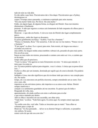 tudo de ruim na vida dele.
Eu não sabia o que fazer. Precisávamos dar o fora daqui. Precisávamos que a Sydney
desintegrasse os
corpos. O tempo estava passando, e continuava repetindo para mim mesma.
“Ele esta morto! Solte isso. Por favor. Ele esta morto.”
Então, em algum lugar, de alguma forma, eu cheguei até Dimitri. Seus movimentos
diminuíram e finalmente
pararam. A mão que segurava a estaca caia lentamente de lado enquanto ele olhava para o
que sobrava de
Donovan – o que não era bonito. A raiva no rosto do Dimitri deu lugar completamente
para a
desesperança...então deu lugar ao desespero.
Eu puxei gentilmente seu braço. “Acabou. Você fez o bastante.”
“Nunca é o bastante, Roza.” Ele sussurrou. A dor em sua voz me matava. “Nunca vai ser
o bastante.”
“É por agora” eu disse. Eu e o puxei para mim. Sem resistir, ele largou sua estaca e
escondeu seu rosto no
meu ombro. Eu larguei minha estaca também e abracei ele, puxando ele para mais perto.
Ele envolveu seus
braços ao meu redor em retorno, procurando o contato com outro ser vivo, o contato que
eu há muito
tempo sabia que ele precisava.
“Você é a única.” Ele agarrou-se mais firmemente em mim. “A única que entende. A
única que viu como eu
era. Eu nunca poderia explicar para ninguém...voce é a única. A única que eu posso dizer
isso...”
Fechei os olhos por um instante, dominada por aquilo que ele estava dizendo. Ele poderia
ter jurado
lealdade a Lissa, mas não significava que ele revelasse tudo que estava e seu coração para
ela. Por muito
tempo, ele e eu estavamos em perfeita sincronia, sempre entendendo um ao outro. Esse
era o caso, não
importava se nós estivámos juntos, não importava se eu estava com Adrian. Dimitri
sempre mantivera o
coração e os sentimentos guardados até me encontrar. Eu pensei que ele tinha o
bloqueado de volta, mas,
aparentemente, ele ainda confiava em mim o suficiente para revelar
o que estava matando por dentro.
Abri os olhos e encontrei em sua escuridão, um olhar sério.
“Tudo bem,” eu disse. “Tudo bem agora. Eu estou aqui. Eu sempre estarei aqui para
você.”
“Eu sonho com eles, você sabe. Todos os inocentes que eu matei.” Seus olhos se
voltaram para o corpo de
Donovan.” Eu fico pensando. . . talvez se eu destruir Strigoi o suficiente, os pesadelos
vão embora. Só assim
estarei certo de que não sou com eles.”
 