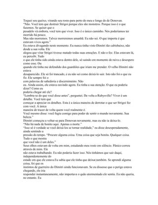 Toquei seu queixo, virando seu rosto para perto do meu e longe do de Donovan.
“Não. Você tem que destruir Strigoi porque eles são monstros. Porque isso é o que
fazemos. Se quiser que o
pesadelo vá embora, você tem que viver. Isso é o único caminho. Nós poderíamos ter
morrido há pouco.
Mas não morremos. Talvez morreremos amanhã. Eu não sei. O que importa é que
estavam vivos agora.”
Eu estava divagando neste momento. Eu nunca tinha visto Dimitri tão cabisbaixo, não
desde a sua volta. Ele
alegou que virar Strigoi tivesse matado todas suas emoções. E não o fez. Elas estavam lá,
eu percebi. Tudo
o que ele tinha sido ainda estava dentro dele, só saindo em momento de raiva e desespero
como esse. Ou
quando ele tinha me defendido dos guardiões que iriam me prender. O velho Dimitri não
estava
desaparecido. Ele só foi trancado, e eu não sei como deixá-lo sair. Isto não foi o que eu
fiz. Ele sempre foi o
com palavras de sabedoria e discernimento. Não
eu. Ainda assim, ele estava ouvindo agora. Eu tinha a sua atenção. O que eu poderia
dizer? Como eu
poderia chegar até ele?
“Lembra-se do que você disse antes”, perguntei. De volta a Rubysville? Viver é um
detalhe. Você tem que
começar a apreciar os detalhes. Esta é a única maneira de derrotar o que ser Strigoi fez
com você. A única
maneira de trazer de volta quem você realmente é.
Você mesmo disse: você fugiu comigo para poder de sentir o mundo novamente. Sua
beleza.”
Dimitri começou a voltar-se para Donovan novamente, mas eu não ia deixa-lo.
“Não há nada de bonito aqui. Apenas a morte.”
“Isso só é verdade se você deixá-los se tornar realidade,” eu disse desesperadamente,
ainda sentindo a
pressão do tempo. “Procure alguma coisa. Uma coisa que seja bonita. Qualquer coisa.
Tudo o que mostra
que você não é um deles.”
Seus olhos estavam de volta em mim, estudando meu rosto em silêncio. Pânico correu
através de mim. Ele
não estava trabalhando. Eu não poderia fazer isso. Nós tinhámos que sair daqui,
independentemente do
estado em que ele estava.Eu sabia que ele tinha que deixar,também. Se aprendi alguma
coisa, foi que os
instintos de guerreiro do Dimitri ainda funcionavam. Se eu dissesse que o perigo estava
chegando, ele iria
responder instantaneamente, não importava o quão atormentado ele sentia. Eu não queria,
no entanto. Eu
 