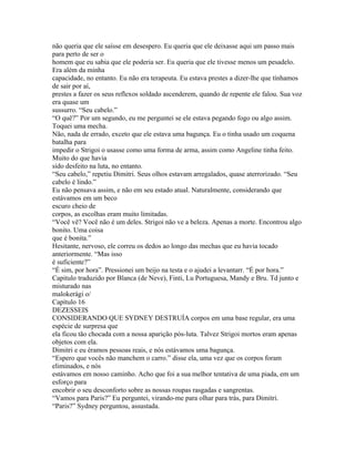 não queria que ele saísse em desespero. Eu queria que ele deixasse aqui um passo mais
para perto de ser o
homem que eu sabia que ele poderia ser. Eu queria que ele tivesse menos um pesadelo.
Era além da minha
capacidade, no entanto. Eu não era terapeuta. Eu estava prestes a dizer-lhe que tínhamos
de sair por aí,
prestes a fazer os seus reflexos soldado ascenderem, quando de repente ele falou. Sua voz
era quase um
sussurro. “Seu cabelo.”
“O quê?” Por um segundo, eu me perguntei se ele estava pegando fogo ou algo assim.
Toquei uma mecha.
Não, nada de errado, exceto que ele estava uma bagunça. Eu o tinha usado um coquena
batalha para
impedir o Strigoi o usasse como uma forma de arma, assim como Angeline tinha feito.
Muito do que havia
sido desfeito na luta, no entanto.
“Seu cabelo,” repetiu Dimitri. Seus olhos estavam arregalados, quase aterrorizado. “Seu
cabelo é lindo.”
Eu não pensava assim, e não em seu estado atual. Naturalmente, considerando que
estávamos em um beco
escuro cheio de
corpos, as escolhas eram muito limitadas.
“Você vê? Você não é um deles. Strigoi não ve a beleza. Apenas a morte. Encontrou algo
bonito. Uma coisa
que é bonita.”
Hesitante, nervoso, ele correu os dedos ao longo das mechas que eu havia tocado
anteriormente. “Mas isso
é suficiente?”
“É sim, por hora”. Pressionei um beijo na testa e o ajudei a levantarr. “É por hora.”
Capitulo traduzido por Blanca (de Neve), Finti, Lu Portuguesa, Mandy e Bru. Td junto e
misturado nas
malokerági o/
Capítulo 16
DEZESSEIS
CONSIDERANDO QUE SYDNEY DESTRUÍA corpos em uma base regular, era uma
espécie de surpresa que
ela ficou tão chocada com a nossa aparição pós-luta. Talvez Strigoi mortos eram apenas
objetos com ela.
Dimitri e eu éramos pessoas reais, e nós estávamos uma bagunça.
“Espero que vocês não manchem o carro.” disse ela, uma vez que os corpos foram
eliminados, e nós
estávamos em nosso caminho. Acho que foi a sua melhor tentativa de uma piada, em um
esforço para
encobrir o seu desconforto sobre as nossas roupas rasgadas e sangrentas.
“Vamos para Paris?” Eu perguntei, virando-me para olhar para trás, para Dimitri.
“Paris?” Sydney perguntou, assustada.
 