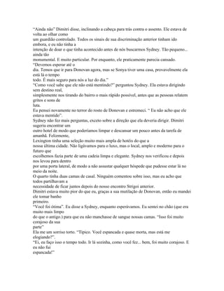 “Ainda não” Dimitri disse, inclinando a cabeça para trás contra o assento. Ele estava de
volta ao olhar como
um guardião controlado. Todos os sinais de sua discriminação anterior tinham ido
embora, e eu não tinha a
intenção de doar o que tinha acontecido antes de nós buscarmos Sydney. Tão pequeno...
ainda tão
monumental. E muito particular. Por enquanto, ele praticamente parecia cansado.
“Devemos esperar até o
dia. Temos que ir para Donovan agora, mas se Sonya tiver uma casa, provavelmente ela
está lá o tempo
todo. É mais seguro para nós a luz do dia.”
“Como você sabe que ele não está mentindo?” perguntou Sydney. Ela estava dirigindo
sem destino real,
simplesmente nos tirando do bairro o mais rápido possível, antes que as pessoas relatem
gritos e sons de
luta.
Eu pensei novamente no terror do rosto de Donovan e estremeci. “ Eu não acho que ele
estava mentido”.
Sydney não fez mais perguntas, exceto sobre a direção que ela deveria dirigir. Dimitri
sugeriu encontrar um
outro hotel de modo que poderíamos limpar e descansar um pouco antes da tarefa de
amanhã. Felizmente,
Lexington tinha uma seleção muito mais ampla de hotéis do que a
nossa última cidade. Não ligávamos para o luxo, mas o local, amplo e moderno para o
futuro que
escolhemos fazia parte de uma cadeia limpa e elegante. Sydney nos verificou e depois
nos levou para dentro
por uma porta lateral, de modo a não assustar qualquer hóspede que pudesse estar lá no
meio da noite.
O quarto tinha duas camas de casal. Ninguém comentou sobre isso, mas eu acho que
todos partilhavam a
necessidade de ficar juntos depois do nosso encontro Strigoi anterior.
Dimitri estava muito pior do que eu, graças a sua mutilação de Donovan, então eu mandei
ele tomar banho
primeiro.
“Você foi ótima”. Eu disse a Sydney, enquanto esperávamos. Eu sentei no chão (que era
muito mais limpo
do que o antigo.) para que eu não manchasse de sangue nossas camas. “Isso foi muito
corajoso da sua
parte”
Ela me um sorriso torto. “Típico. Você espancada e quase morta, mas está me
elogiando?”.
“Ei, eu faço isso o tempo todo. Ir lá sozinha, como você fez... bem, foi muito corajoso. E
eu não fui
espancada!”
 