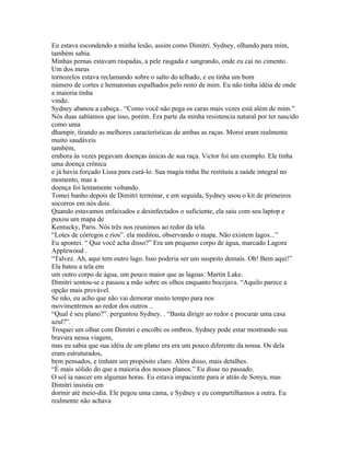 Eu estava escondendo a minha lesão, assim como Dimitri. Sydney, olhando para mim,
também sabia.
Minhas pernas estavam raspadas, a pele rasgada e sangrando, onde eu caí no cimento.
Um dos meus
tornozelos estava reclamando sobre o salto do telhado, e eu tinha um bom
número de cortes e hematomas espalhados pelo resto de mim. Eu não tinha idéia de onde
a maioria tinha
vindo.
Sydney abanou a cabeça.. “Como você não pega os caras mais vezes está além de mim.”
Nós duas sabíamos que isso, porém. Era parte da minha resistencia natural por ter nascido
como uma
dhampir, tirando as melhores características de ambas as raças. Moroi eram realmente
muito saudáveis
também,
embora às vezes pegavam doenças únicas de sua raça. Victor foi um exemplo. Ele tinha
uma doença crônica
e já havia forçado Lissa para curá-lo. Sua magia tinha lhe restituiu a saúde integral no
momento, mas a
doença foi lentamente voltando.
Tomei banho depois de Dimitri terminar, e em seguida, Sydney usou o kit de primeiros
socorros em nós dois.
Quando estavamos enfaixados e desinfectados o suficiente, ela saiu com seu laptop e
puxou um mapa de
Kentucky, Paris. Nós três nos reunimos ao redor da tela.
“Lotes de córregos e rios”. ela meditou, observando o mapa. Não existem lagos...”
Eu apontei. “ Que você acha disso?” Era um pequeno corpo de água, marcado Lagora
Applewood .
“Talvez. Ah, aqui tem outro lago. Isso poderia ser um suspeito demais. Oh! Bem aqui!”
Ela bateu a tela em
um outro corpo de água, um pouco maior que as lagoas: Martin Lake.
Dimitri sentou-se e passou a mão sobre os olhos enquanto bocejava. “Aquilo parece a
opção mais provável.
Se não, eu acho que não vai demorar muito tempo para nos
movimentrmos ao redor dos outros ..
“Qual é seu plano?”. perguntou Sydney. . “Basta dirigir ao redor e procurar uma casa
azul?”.
Troquei um olhar com Dimitri e encolhi os ombros. Sydney pode estar mostrando sua
bravura nessa viagem,
mas eu sabia que sua idéia de um plano era era um pouco diferente da nossa. Os dela
eram estruturados,
bem pensados, e tinham um propósito claro. Além disso, mais detalhes.
“É mais sólido do que a maioria dos nossos planos.” Eu disse no passado.
O sol ia nascer em algumas horas. Eu estava impaciente para ir atrás de Sonya, mas
Dimitri insistiu em
dormir até meio-dia. Ele pegou uma cama, e Sydney e eu compartilhamos a outra. Eu
realmente não achava
 