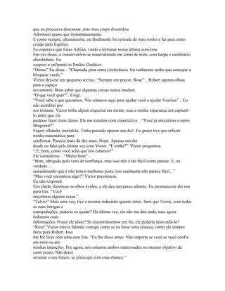 que eu precisava descansar, mas meu corpo discordou.
Adormeci quase que instantaneamente.
E como sempre, ultimamente, eu finalmente fui retirada de meu sonho e fui para outro
criado pelo Espírito.
Eu esperava que fosse Adrian, vindo a terminar nossa última conversa.
Em vez disso, o conservatório se materializada em torno de mim, com harpa e mobiliário
almofadado. Eu
suspirei e enfrentei os Irmãos Dashkov.
“Ótimo” Eu disse. . “Chamada para outra conferência. Eu realmente tenho que começar a
bloquear vocês.”
Victor deu-me um pequeno sorriso. “Sempre um prazer, Rose” .. Robert apenas olhou
para o espaço
novamente. Bom saber que algumas coisas nunca mudam.
“O que você quer?”. Exigi.
“Você sabe o que queremos. Nós estamos aqui para ajudar você a ajudar Vasilisa” .. Eu
não acreditei por
um instante. Victor tinha algum esquema em mente, mas a minha esperança era capturá-
lo antes que ele
pudesse fazer mais danos. Ele me estudou com expectativa. . “Você já encontrou o outro
Dragomir?”
Fiquei olhando, incrédula. Tinha passado apenas um dia!. Eu quase tive que refazer
minha matemática para
confirmar. Parecia mais de dez anos. Nope. Apenas um dia
desde eu falei pela última vez com Victor. “E então?”. Victor perguntou.
“.E, bom, como você acha que nós estamos?”
Ele considerou. . “Muito bom” ..
“Bem, obrigada pelo voto de confiança, mas isso não é tão fácil como parece. E, na
verdade. . .
considerando que é não temos nenhuma pista, isso realmente não parece fácil...”
“Mas você encontrou algo?”.Victor pressionou.
Eu não respondi.
Um clarão iluminou os olhos ávidos, e ele deu um passo adiante. Eu prontamente dei um
para trás. “Você
encontrou alguma coisa.”
“Talvez” Mais uma vez, tive a mesma indecisão quanto antes. Será que Victor, com todas
as suas intrigas e
manipulações, poderia os ajudar? Da última vez, ele não me deu nada, mas agora
tínhamos mais
informações. O que ele disse? Se encontrássemos um fio, ele poderia desvendá-lo?
“Rose” Victor estava falando comigo como se eu fosse uma criança, como ele sempre
fazia para Robert. Isso
me fez ficar com uma cara feia. “Eu lhe disse antes: Não importa se você se você confia
em mim ou em
minhas intenções. Por agora, nós estamos ambos interessados no mesmo objetivo de
curto prazo. Não deixe
arruinar o seu futuro, se preocupe com essa chance.”
 