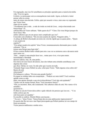 Foi engraçado, mas isso foi semelhante ao princípio operados para a maioria da minha
vida. Viver no agora.
Ir direto e se preocupar com as consequências mais tarde. Agora, eu hesitei e tentei
pensar sobre as coisas
antes de tomar uma decisão. Enfim, optei por assumir o risco, mais uma vez esperando
que Victor fosse
capaz de me ajudar.
“Acreditamos que a mãe... a mãe do irmão ou irmã de Lissa... esteja relacionada com
Sonya Karp” As
sobrancelhas de Victor subiram. “Sabe quem ela é?” “Claro. Ela virou Strigoi porque ela
ficou louca. Mas
ambos sabemos que era um pouco mais complicado que isso”
Concordei com relutância. “Ela era uma usuária de espírito. Ninguém sabia...”
A cabeça de Robert chicoteado em torno de si de tão rápido que eu quase pulei. . “Quem
é um usuário de
espírito?”.
“Um antigo usuário de espírito” disse Victor, instantaneamente alternando para o modo
calmante. “Ela se
tornou uma Strigoi para fugir dele”.
O foco certeiro Robert tinha voltado para nós e sua voz se misturou com o devaneio mole
mais umas vez.
“Sim.. . sempre é uma atração fazer isso... matar para viver, viver para matar.
Imortalidade e liberdade
deessas cadeias, mas, oh, uma perda....
Ele estava em seus loucos devaneios, mas eles tinham uma estranha semelhança com
algumas das coisas
que disse Adrian, às vezes. Eu não acho que é assim em tudo.
Tentando fingir wasn.t Robert na sala, voltei para Victor. “Sabe alguma coisa sobre ela?
Quem ela está
relacionada?”
Ele balançou a cabeça. “Ela tem uma grande família”.
Eu joguei as minhas mãos em exasperação. . “Poderia ser mais inútil? Você continua
agindo como se sabe
tanto, mas apenas dizendo o que nós já descobrimos? Você não está ajudando!”
“Ajuda vem de muitas formas, Rose. Você encontrou Sonya?”
“Sim, eu encontrei. Bem, não exatamente. Nós sabemos onde ela está. Nós vamos vê-la
amanhã e
questioná-la ..
O olhar na cara de Victor dizia sobre o quão ridículo ele pensava que isso era. . “ E eu
tenho certeza que ela
está louca para ser ajudada.”
Eu encolhi os ombros. Dimitri.Muito convincente ..
“ Eu ouvi...” disse Victor. “Sonya Karp não era uma adolescente impressionável.”
Eu queria dar-lhe um soco, mas fiquei preocupada que Robert pudesse ter seu campo de
força novamente.
Victor parecia indiferente a minha raiva.
 