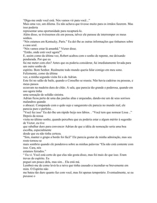 “Diga-me onde você está. Nós vamos vir para você...”
Mais uma vez, um dilema. Eu não achava que tivesse muito para os irmãos fazerem. Mas
isso poderia
representar uma oportunidade para recapturá-lo.
Além disso, se tivéssemos ele em pessoa, talvez ele parasse de interromper os meus
sonhos.
“Nós estamos em Kentucky, Paris.” Eu dei-lhe as outras informações que tínhamos sobre
a casa azul.
“Nós vamos estar lá amanhã.” Victor disse.
“Então, onde está você agora?”.
E, assim como da última vez, Robert acabou com o sonho de repente, me deixando
pendurada. Por que eu
fui me meter com eles? Antes que eu poderia considerar, fui imediatamente levada para
um outro sonho de
espírito. Bom Senhor. Realmente todo mundo queria falar comigo em meu sono.
Felizmente, como da última
vez, a minha segunda visita foi a de Adrian.
Este foi no salão de baile, quando o Conselho se reuniu. Não havia cadeiras ou pessoas, e
meus passos
ecoavam na madeira dura do chão. A sala, que parecia tão grande e poderosa, quando em
uso agora tinha
uma sensação de solidão sinistra.
Adrian ficou perto de uma das janelas altas e arqueadas, dando-me um de seus sorrisos
malandros quando
o abracei. Comparado com o quão sujo e sangurento ele parecia no mundo real, ele
parecia puro e perfeito. .
“Você fez isso” Eu dei-lhe um rápido beijo nos lábios. . “Você tem que nomear Lissa ..”
Depois da nossa
visita no último sonho, quando percebeu que eu poderia estar a algum mérito à sugestão
de Victor, eu tive
que rabalhar duro para convencer Adrian de que a idéia de nomeação seria uma boa
escolha, especialmente
desde que eu não tinha certeza.
“Sim, manter o grupo a bordo foi fácil” Ele parecia gostar de minha admiração, mas seu
rosto tornou-se
mais sombrio quando ele ponderava sobre as minhas palavras “Ela não está contente com
isso. Cara, nós
estamos ferrados.”
“ Eu vi. Você está certo de que elas não gosta disso, mas foi mais do que isso. Eram
trevas do espírito. Eu
peguei um pouco dela, mas sim... Ela está má.
Lembrei-me de como levá-la a raiva que tinha causado a incendiar-se brevemente em
mim. O Espírito não
me bateu tão duro quanto faz com você, mas foi apenas temporário. Eventualmente, se eu
puxasse o
 