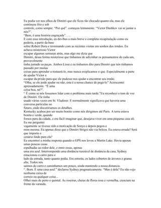 Eu podia ver nos olhos de Dimitri que ele ficou tão chocado quanto ela, mas ele
continuou frio e sob
controle, como sempre. “Por quê”. começou lentamente. “Victor Dashkov vai se juntar a
nós?”.
“Bem, é uma história engraçada”. . ..
E com essa introdução, eu dei-lhes a mais breve e completa recapitulação como eu
poderia, a partir da base
sobre Robert Doru e terminando com as recentes visitas em sonhos dos irmãos. Eu
achava misterioso Victor
escapar algumas semanas atrás, mas algo me dizia que
Dimitri, dessa forma misteriosa que tínhamos de adivinhar os pensamentos de cada um,
provavelmente
tinha juntado as peças. Ambos Lissa e eu tinhamos dito para Dimitri que nós tinhamos
passado por muitas
coisas para aprender a restaurá-lo, mas nunca esxplicamos o que. Especialmente a parte
de ajudar Victor a
escapar da prisão para que ele pudesse nos ajudar a encontrar seu irmão.
“Olha, se ele pode ajudar ou não, esta é a nossa chance de pegá-lo” Acrescentei
apressadamente. “É uma
coisa boa, né?”.
“ É como se nós fossemos lidar com o problema mais tarde.”Eu reconheci o tom de voz
de Dimitri. Ele tinha
usado várias vezes em St. Vladimir. E normalmente significava que haveria uma
conversa particulas no
futuro, onde discutiriamos os detalhes.
Kentucky acabou por ser muito bonito como nós dirigimos até Paris. A terra estava
bonita e verde, quando
fomos para da cidade, e era fácil imaginar que, desejava viver em uma pequena casa ali.
Eu me perguntei
vagamente se tivesse sido a motivação de Sonya e depois pegou a
mim mesma. Eu apenas disse que o Dimitri Strigoi não via beleza. Eu estava errada? Será
que importa o
cenário lindo para ela?
Eu encontrei a minha resposta quando o GPS nos levou a Martin Lake. Havia apenas
umas poucas casas
espalhadas ao redor dele, e entre essas, apenas
uma era azul. Interrompendo uma distância razoável de distância da casa, Sydney
estacionou o carro para o
lado da estrada, tanto quanto podia. Era estreita, os lados cobertos de árvores e grama
alta. Todos nós
saímos do carro e caminhamos um pouco, ainda mantendo a nossa distancia.
“. Bom. É uma casa azul.” declarou Sydney pragmaticamente. “Mas é dela? Eu não vejo
nenhuma caixa de
correio ou qualquer coisa ..
Olhei mais de perto o quintal. As roseiras, cheias de flores rosa e vermelha, cresciam na
frente da varanda.
 