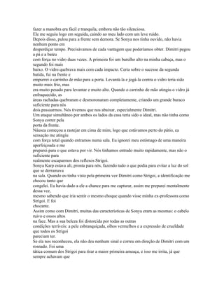 fazer a manobra era fácil e tranquila, embora não tão silenciosa.
Ele me seguiu logo em seguida, caindo ao meu lado com um leve ruido.
Depois disso, pulou para a frente sem demora. Se Sonya nos tinha ouvido, não havia
nenhum ponto em
desperdiçar tempo. Precisávamos de cada vantagem que poderíamos obter. Dimitri pegou
a pá e a bateu
com força no vidro duas vezes. A primeira foi um barulho alto na minha cabeça, mas o
segundo foi mais
baixo. O vidro quebrava mais com cada impacto. Certa sobre o sucesso da segunda
batida, fui na frente e
empurrei o carrinho de mão para a porta. Levantá-la e jogá-la contra o vidro teria sido
muito mais frio, mas
era muito pesado para levantar e muito alto. Quando o carrinho de mão atingiu o vidro já
enfraquecido, as
áreas rachadas quebraram e desmoronaram completamente, criando um grande buraco
suficiente para nós
dois passaarmos. Nós tivemos que nos abaixar, especialmente Dimitri.
Um ataque simultâneo por ambos os lados da casa teria sido o ideal, mas não tinha como
Sonya correr pela
porta da frente.
Náusea começou a rastejar em cima de mim, logo que estávamos perto do pátio, ea
sensação me atingiu
com força total quando entramos numa sala. Eu ignorei meu estômago de uma maneira
aperfeiçoada e me
preparei para o que estava por vir. Nós tínhamos entrado muito rapidamente, mas não o
suficiente para
realmente escaparmos dos reflexos Strigoi.
Sonya Karp estava ali, pronta para nós, fazendo tudo o que podia para evitar a luz do sol
que se derramava
na sala. Quando eu tinha visto pela primeira vez Dimitri como Strigoi, a identificação me
chocou tanto que
congelei. Eu havia dado a ele a chance para me capturar, assim me preparei mentalmente
dessa vez,
mesmo sabendo que iria sentir o mesmo choque quando visse minha ex-professora como
Strigoi. E foi
chocante.
Assim como com Dimitri, muitas das características de Sonya eram as mesmas: o cabelo
ruivo e ossos altos
na face. Mas a sua beleza foi distorcida por todas as outras
condições terríveis: a pele esbranquiçada, olhos vermelhos e a expressão de crueldade
que todos os Strigoi
pareciam ter.
Se ela nos reconheceu, ela não deu nenhum sinal e correu em direção de Dimitri com um
rosnado. Foi uma
tática comum dos Strigoi para tirar a maior primeira ameaça, e isso me irrita, já que
sempre achavam que
 