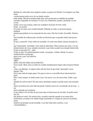 Deitada ali, sufocando meus próprios medos, eu pensei em Dimitri. Eu imaginei sua olhar
firme
e praticamente podia ouvir ele me dando sermão.
pode mudar. Descanse quando puder para estar pronta para as batalhas de amanhã.
conselho imaginado me acalmou. O sono veio, finalmente, pesado e profundo. Eu me
revirei
muitas vezes essa semana, então um verdadeiro descanso foi bem vindo.
Então –eu acordei.
Eu sentei na cama, meu coração batendo. Olhando ao redor, eu procurei perigo –
qualquer
ameaça que poderia ter me arrancado do meu sono. Não havia nada. Escuridão. Silencio.
O
fraco barulho de cadeiras pelo corredor me disseram que os guardas ainda estavam por
perto.
O laço, eu percebi. O laço tinha me acordado. Eu senti uma afiada, intensa sensação de...
o
que? Intensidade. Ansiedade. Uma onda de adrenalina. Pânico passou por mim, e eu me
afundei dentro de Lissa, tentando encontrar o que tinha causado essa emoção dentro dela.
O que eu encontrei foi... nada.
O laço se fora..Um aprisionamento errado. Acusações. Calúnia. Merda. Eu estava
realmenteNão se preocupe
agora com o que você nãoEsse
Capitulo 3
TRÊS
BEM, NÃO SE FORA EXATAMENTE.
Ficou mudo. Meio como eu tinha me sentido imediatamente depois dela restaurar Dimitri
de
volta a um dhampir. A mágica tinha sido tão forte ali que tinha “queimado” nossa
ligação. Não
havia uma onda de magia agora. Era quase como se a escuridão fosse intencional por
parte
dela. Como sempre, eu ainda sentia Lissa: ela estava viva, ela estava bem. Então o que
me
impedia de senti-la mais? Ela não estava dormindo, porque eu podia sentir uma sensação
de
alerta consciência do outro lado da parede. Espirito estava ali, escondendo ela de mim... e
ela
estava fazendo isso acontecer.
O que diabos? Era um fato de que nosso laço só funcionava de um lado. Eu podia sentir
ela; ela
não podia me sentir. Do mesmo jeito, eu podia controlar quando ia na mente dela.
Geralmente, eu tentava me manter longe (excluindo-se o tempo de cativeiro na prisão),
numa
tentativa de proteger sua privacidade. Lissa não tinha tanto controle, e sua
vulnerabilidade a
 