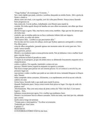 “Traga Sydney” ele resmungou “Corrente...”
Saí o mais rápido que pude, estrelas e sombras dançando na minha frente. Abri a porta da
frente e chutei-a
aberta como um sinal, e em seguida, corri de volta para Dimitri. Sonya estava fazendo
bons progressos na
luta contra ele. Caí de joelhos, trabalhando com Dimitri para mantê-la
contida. Ele tinha aquele desejo de batalha em seus olhos novamente, um olhar que disse
que queria
destruí-la aqui e agora. Não, mas havia outra coisa, também. Algo que me fez pensar que
ele tinha mais
controle, que as minhas palavras no beco realmente tinham tido um impacto.
Ainda assim, eu soltei um alerta.
“Precisamos dela... Lembre-se que precisamos dela.”
Ele me deu um leve aceno de cabeça, assim que Sydney apareceu carregando a corrente.
Ela olhou para a
cena de olhos arregalados, parando apenas um momento antes de correr para nós. Nós
ainda vamos tornála
uma guerreira, pensei.
Dimitri e eu mudamos para a nossa próxima tarefa. Nós já tínhamos visto o melhor local
para vincular Sonya:
Uma poltrona reclinável pesada no canto.
A erguer já era perigoso, já que ela ainda estava se debatendo loucamente enquanto nós a
empurrávamos
contra a cadeira. Em seguida, mantendo a estaca em seu
pescoço, Dimitri tentou segurá-la enquanto eu agarrei a corrente.
Não houve tempo para pensar em um sistema preciso. Eu só comecei a envolvê-la, em
primeiro lugar em
suas pernas e então o melhor que pude ao seu redor do torso, tentando bloquear os braços
dela. Dimitri
tinha comprado várias correntes, felizmente, e eu rapidamente envolvia-aa em volta da
cadeira em uma
forma louca, fazendo tudo o que pude para mantê-la presa.
Quando finalmente parei, Sonya estava muito bem presa no lugar. Era algo de onde ela
pudesse sair?
Absolutamente. Mas com uma estaca de prata contra ela? Não é tão fácil. Com tantos
lugares... bem,
tínhamos nossa presa por agora. Foi o melhor que podíamos fazer.
Dimitri e eu trocamos breves olhares cansados. Senti-me tonta, mas lutei por ela, sabendo
que a nossa
tarefa estava longe de terminar.
“Tempo para o interrogatório.” Eu disse severamente.
Traduzido por Ana Laura.
Capítulo 17
DEZESSETE
O INTERROGATÓRIO NÃO foi tão bem.
 
