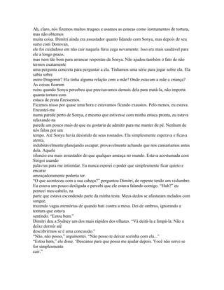 Ah, claro, nós fizemos muitos truques e usamos as estacas como instrumentos de tortura,
mas não obtemos
muita coisa. Dimitri ainda era assustador quanto lidando com Sonya, mas depois de seu
surto com Donovan,
ele foi cuidadoso em não cair naquela fúria cega novamente. Isso era mais saudável para
ele a longo prazo,
mas nem tão bom para arrancar respostas da Sonya. Não ajudou também o fato de não
termos exatamente
uma pergunta concreta para perguntar a ela. Tinhamos uma série para jogar sobre ela. Ela
sabia sobre
outro Dragomir? Ela tinha alguma relação com a mãe? Onde estavam a mãe a criança?
As coisas ficaram
ruins quando Sonya percebeu que precisavamos demais dela para matá-la, não importa
quanta tortura com
estaca de prata fizessemos.
Ficamos nisso por quase uma hora e estavamos ficando exaustos. Pelo menos, eu estava.
Encostei-me
numa parede perto de Sonya, e mesmo que estivesse com minha estaca pronta, eu estava
relaxando na
parede um pouco mais do que eu gostaria de admitir para me manter de pé. Nenhum de
nós falou por um
tempo. Até Sonya havia desistido de seus rosnados. Ela simplesmente esperava e ficava
atenta,
indubitavelmente planejando escapar, provavelmente achando que nos cansariamos antes
dela. Aquele
silencio era mais assustador do que qualquer ameaça no mundo. Estava acostumada com
Strigoi usando
palavras para me intimidar. Eu nunca esperei o poder que simplesmente ficar quieto e
encarar
ameaçadoramente poderia ter.
“O que aconteceu com a sua cabeça?” perguntou Dimitri, de repente tendo um vislumbre.
Eu estava um pouco desligada e percebi que ele estava falando comigo. “Huh?” eu
penteei meu cabelo, na
parte que estava escondendo parte da minha testa. Meus dedos se afastaram melados com
sangue,
trazendo vagas memórias de quando bati contra a mesa. Dei de ombros, ignorando a
tontura que estava
sentindo. “Estou bem.”
Dimitri deu a Sydney um dos mais rápidos dos olhares. “Vá deitá-la e limpá-la. Não a
deixe dormir até
descobrirmos se é uma concussão.”
“Não, não posso,” argumentei. “Não posso te deixar sozinha com ela...”
“Estou bem,” ele disse. ‘Descanse para que possa me ajudar depois. Você não serve se
for simplesmente
cair.”
 
